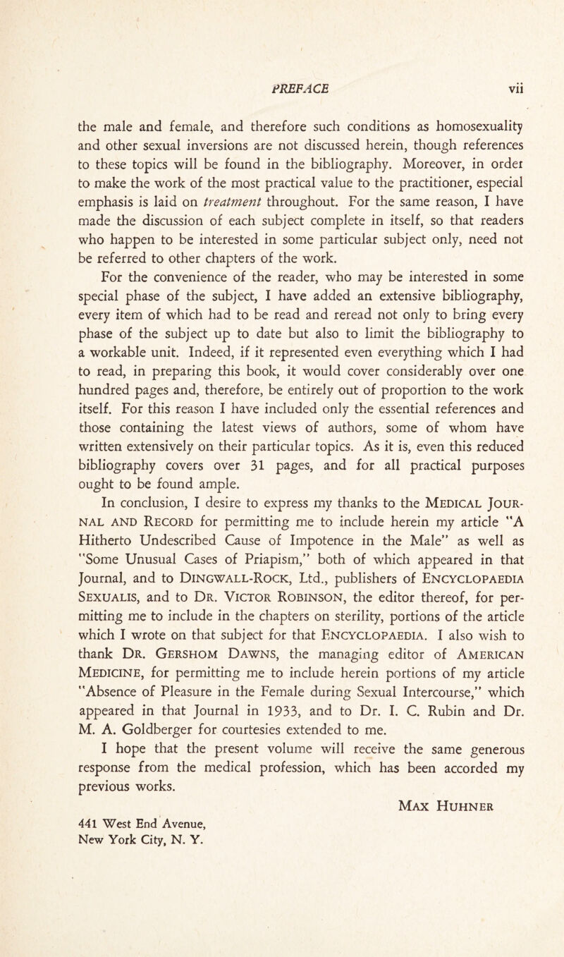 the male and female, and therefore such conditions as homosexuality and other sexual inversions are not discussed herein, though references to these topics will be found in the bibliography. Moreover, in order to make the work of the most practical value to the practitioner, especial emphasis is laid on treatment throughout. For the same reason, I have made the discussion of each subject complete in itself, so that readers who happen to be interested in some particular subject only, need not be referred to other chapters of the work. For the convenience of the reader, who may be interested in some special phase of the subject, I have added an extensive bibliography, every item of which had to be read and reread not only to bring every phase of the subject up to date but also to limit the bibliography to a workable unit. Indeed, if it represented even everything which I had to read, in preparing this book, it would cover considerably over one hundred pages and, therefore, be entirely out of proportion to the work itself. For this reason I have included only the essential references and those containing the latest views of authors, some of whom have written extensively on their particular topics. As it is, even this reduced bibliography covers over 31 pages, and for all practical purposes ought to be found ample. In conclusion, I desire to express my thanks to the Medical Jour¬ nal and Record for permitting me to include herein my article A Hitherto Undescribed Cause of Impotence in the Male” as well as Some Unusual Cases of Priapism, both of which appeared in that Journal, and to Dingwall-Rock, Ltd., publishers of Encyclopaedia Sexualis, and to Dr. Victor Robinson, the editor thereof, for per¬ mitting me to include in the chapters on sterility, portions of the article which I wrote on that subject for that Encyclopaedia. I also wish to thank Dr. Gershom Dawns, the managing editor of American Medicine, for permitting me to include herein portions of my article Absence of Pleasure in the Female during Sexual Intercourse, which appeared in that Journal in 1933, and to Dr. I. C. Rubin and Dr. M. A. Goldberger for courtesies extended to me. I hope that the present volume will receive the same generous response from the medical profession, which has been accorded my previous works. Max Huhner 441 West End Avenue,