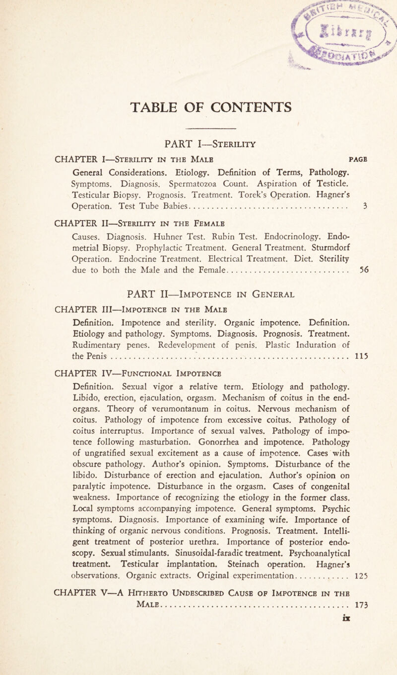 TABLE OF CONTENTS '•■SSsja*. PART I—Sterility CHAPTER I—Sterility in the Male page General Considerations. Etiology. Definition of Terms, Pathology. Symptoms. Diagnosis. Spermatozoa Count. Aspiration of Testicle. Testicular Biopsy. Prognosis. Treatment. Torek’s Operation. Hagner’s Operation. Test Tube Babies. 3 CHAPTER II—Sterility in the Female Causes. Diagnosis. Huhner Test. Rubin Test. Endocrinology. Endo¬ metrial Biopsy. Prophylactic Treatment. General Treatment. Sturmdorf Operation. Endocrine Treatment. Electrical Treatment. Diet. Sterility due to both the Male and the Female. 56 PART II—Impotence in General CHAPTER III—Impotence in the Male Definition. Impotence and sterility. Organic impotence. Definition. Etiology and pathology. Symptoms. Diagnosis. Prognosis. Treatment. Rudimentary penes. Redevelopment of penis. Plastic Induration of the Penis.. 115 CHAPTER IV—Functional Impotence Definition. Sexual vigor a relative term. Etiology and pathology. Libido, erection, ejaculation, orgasm. Mechanism of coitus in the end- organs. Theory of verumontanum in coitus. Nervous mechanism of coitus. Pathology of impotence from excessive coitus. Pathology of coitus interruptus. Importance of sexual valves. Pathology of impo¬ tence following masturbation. Gonorrhea and impotence. Pathology of ungratified sexual excitement as a cause of impotence. Cases with obscure pathology. Author’s opinion. Symptoms. Disturbance of the libido. Disturbance of erection and ejaculation. Author’s opinion on paralytic impotence. Disturbance in the orgasm. Cases of congenital weakness. Importance of recognizing the etiology in the former class. Local symptoms accompanying impotence. General symptoms. Psychic symptoms. Diagnosis. Importance of examining wife. Importance of thinking of organic nervous conditions. Prognosis. Treatment. Intelli¬ gent treatment of posterior urethra. Importance of posterior endo¬ scopy. Sexual stimulants. Sinusoidal-faradic treatment. Psychoanalytical treatment. Testicular implantation. Steinach operation. Hagner’s observations. Organic extracts. Original experimentation. 125 CHAPTER V—A Hitherto Undescribed Cause of Impotence in thb Male. 173