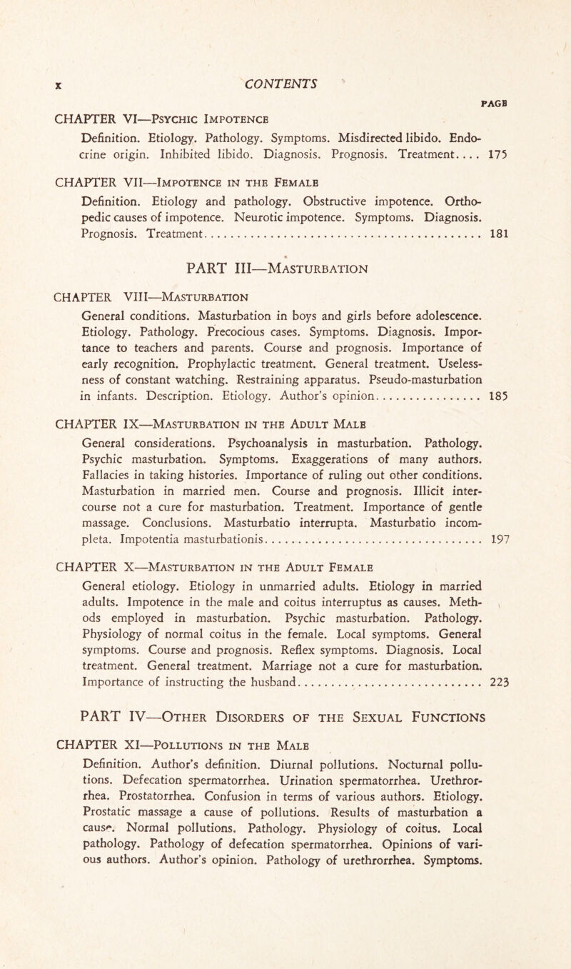 PAGB CHAPTER VI—Psychic Impotence Definition. Etiology. Pathology. Symptoms. Misdirected libido. Endo¬ crine origin. Inhibited libido. Diagnosis. Prognosis. Treatment. ... 175 CHAPTER VII—Impotence in the Femalb Definition. Etiology and pathology. Obstructive impotence. Ortho¬ pedic causes of impotence. Neurotic impotence. Symptoms. Diagnosis. Prognosis. Treatment. 181 « PART III—Masturbation CHAPTER VIII—Masturbation General conditions. Masturbation in boys and girls before adolescence. Etiology. Pathology. Precocious cases. Symptoms. Diagnosis. Impor¬ tance to teachers and parents. Course and prognosis. Importance of early recognition. Prophylactic treatment. General treatment. Useless¬ ness of constant watching. Restraining apparatus. Pseudo-masturbation in infants. Description. Etiology. Author’s opinion. 185 CHAPTER IX—Masturbation in the Adult Malb General considerations. Psychoanalysis in masturbation. Pathology. Psychic masturbation. Symptoms. Exaggerations of many authors. Fallacies in taking histories. Importance of ruling out other conditions. Masturbation in married men. Course and prognosis. Illicit inter¬ course not a cure for masturbation. Treatment. Importance of gentle massage. Conclusions. Masturbatio interrupta. Masturbatio incom- pleta. Impotentia masturbationis. 197 CHAPTER X—Masturbation in the Adult Female General etiology. Etiology in unmarried adults. Etiology in married adults. Impotence in the male and coitus interruptus as causes. Meth¬ ods employed in masturbation. Psychic masturbation. Pathology. Physiology of normal coitus in the female. Local symptoms. General symptoms. Course and prognosis. Reflex symptoms. Diagnosis. Local treatment. General treatment. Marriage not a cure for masturbation. Importance of instructing the husband. 223 PART IV—Other Disorders of the Sexual Functions CHAPTER XI—Pollutions in the Male Definition. Author’s definition. Diurnal pollutions. Nocturnal pollu¬ tions. Defecation spermatorrhea. Urination spermatorrhea. Urethror- rhea. Prostatorrhea. Confusion in terms of various authors. Etiology. Prostatic massage a cause of pollutions. Results of masturbation a caus'*. Normal pollutions. Pathology. Physiology of coitus. Local pathology. Pathology of defecation spermatorrhea. Opinions of vari¬ ous authors. Author’s opinion. Pathology of urethrorrhea. Symptoms.