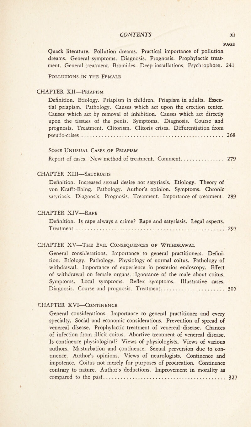 PAGB Quack literature. Pollution dreams. Practical importance of pollution dreams. General symptoms. Diagnosis. Prognosis. Prophylactic treat¬ ment. General treatment. Bromides. Deep installations. Psychrophore. 241 Pollutions in the Ffmalb CHAPTER XII—Priapism Definition. Etiology. Priapism in children. Priapism in adults. Essen¬ tial priapism. Pathology. Causes which act upon the erection center. Causes which act by removal of inhibition. Causes which act directly upon the tissues of the penis. Symptoms. Diagnosis. Course and prognosis. Treatment. Clitorism. Clitoris crises. Differentiation from pseudo-crises. 268 Some Unusual Cases of Priapism Report of cases. New method of treatment. Comment. 279 CHAPTER XIII—Satyriasis Definition. Increased sexual desire not satyriasis. Etiology. Theory of von Krafft-Ebing. Pathology. Author’s opinion. Symptoms. Chronic satyriasis. Diagnosis. Prognosis. Treatment. Importance of treatment. 289 CHAPTER XIY—Rape Definition. Is rape always a crime? Rape and satyriasis. Legal aspects. Treatment. 297 CHAPTER XV—The Evil Consequences of Withdrawal General considerations. Importance to general practitioners. Defini¬ tion. Etiology. Pathology. Physiology of normal coitus. Pathology of withdrawal. Importance of experience in posterior endoscopy. Effect of withdrawal on female organs. Ignorance of the male about coitus. Symptoms. Local symptoms. Reflex symptoms. Illustrative cases. Diagnosis. Course and prognosis. Treatment.. . 305 CHAPTER XVI—Continence General considerations. Importance to general practitioner and every specialty. Social and economic considerations. Prevention of spread of venereal disease. Prophylactic treatment of venereal disease. Chances of infection from illicit coitus. Abortive treatment of venereal disease. Is continence physiological? Views of physiologists. Views of various authors. Masturbation and continence. Sexual perversion due to con¬ tinence. Author’s opinions. Views of neurologists. Continence and impotence. Coitus not merely for purposes of procreation. Continence contrary to nature. Author’s deductions. Improvement in morality as compared to the past... 327