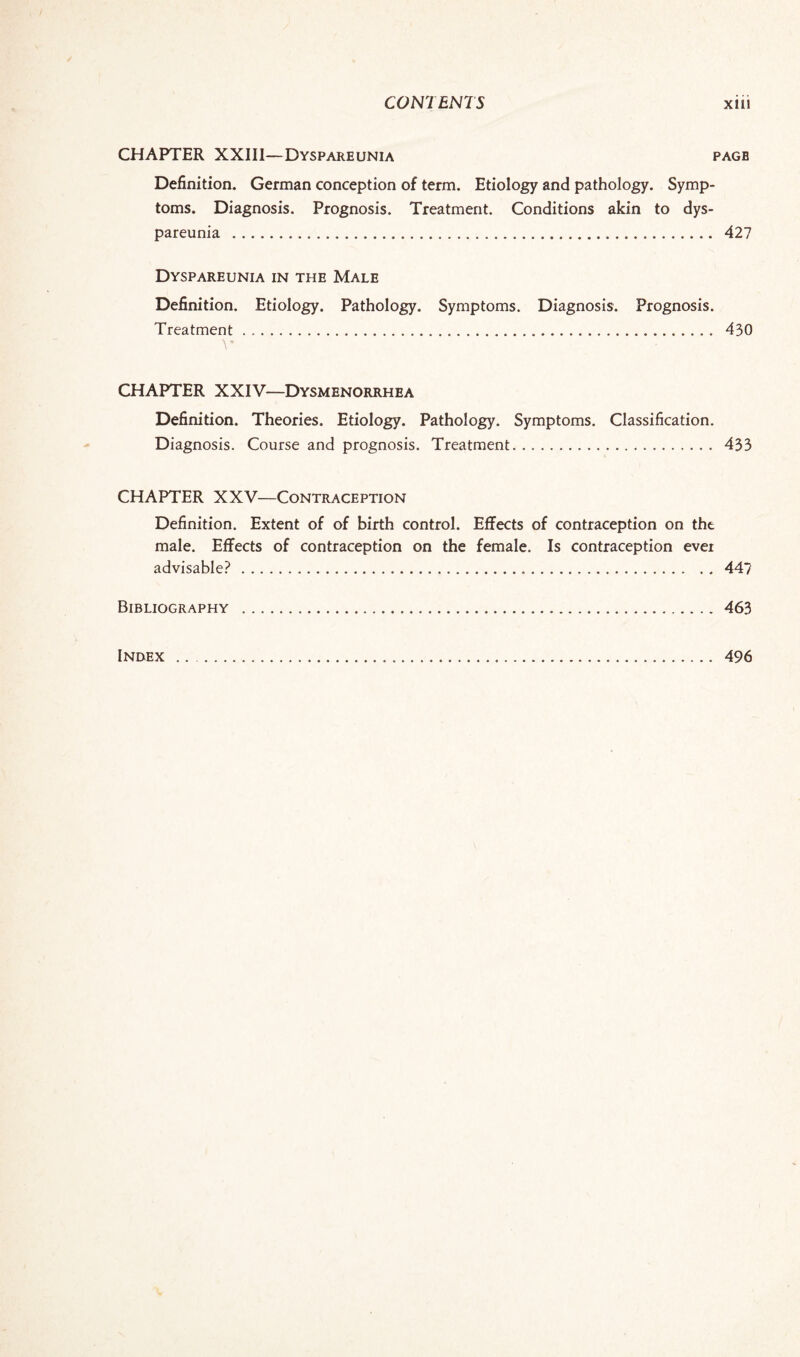 CHAPTER XXIII—Dyspareunia page Definition. German conception of term. Etiology and pathology. Symp¬ toms. Diagnosis. Prognosis. Treatment. Conditions akin to dys¬ pareunia . 427 Dyspareunia in the Male Definition. Etiology. Pathology. Symptoms. Diagnosis. Prognosis. Treatment. 430 CHAPTER XXIV—Dysmenorrhea Definition. Theories. Etiology. Pathology. Symptoms. Classification. Diagnosis. Course and prognosis. Treatment. 433 CHAPTER XXV—Contraception Definition. Extent of of birth control. Effects of contraception on the male. Effects of contraception on the female. Is contraception ever advisable?. 44? Bibliography .463 Index 496