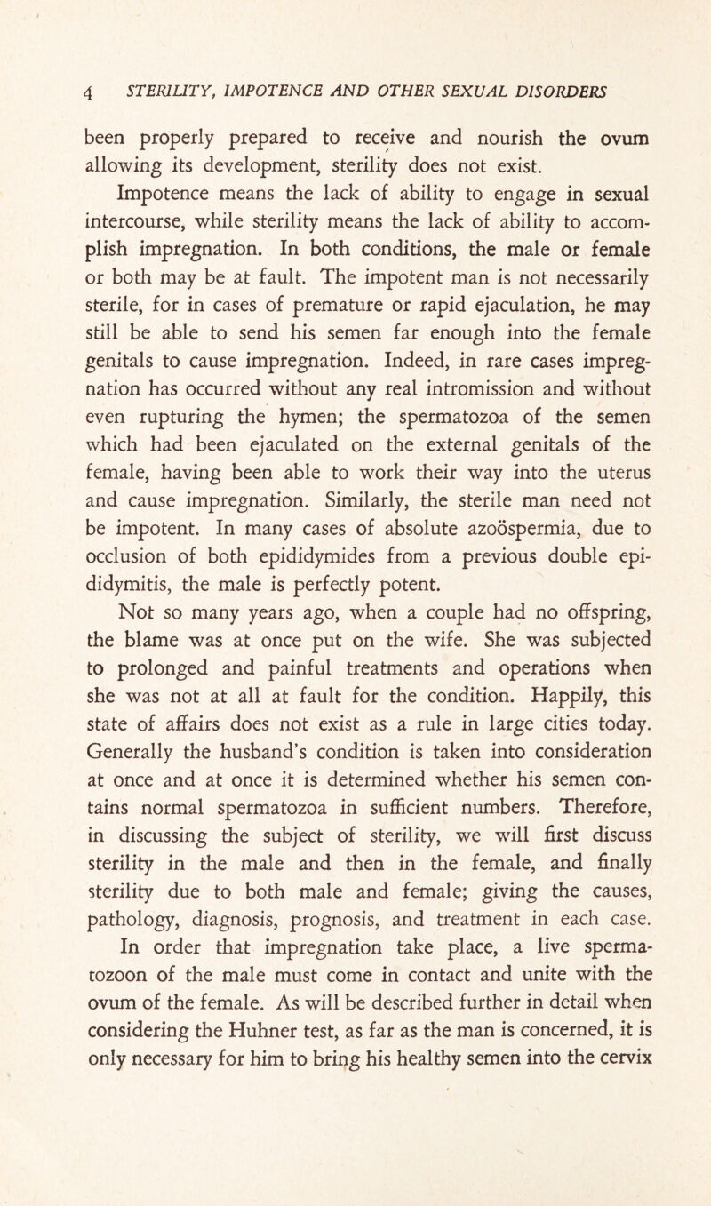 been properly prepared to receive and nourish the ovum allowing its development, sterility does not exist. Impotence means the lack of ability to engage in sexual intercourse, while sterility means the lack of ability to accom¬ plish impregnation. In both conditions, the male or female or both may be at fault. The impotent man is not necessarily sterile, for in cases of premature or rapid ejaculation, he may still be able to send his semen far enough into the female genitals to cause impregnation. Indeed, in rare cases impreg¬ nation has occurred without any real intromission and without even rupturing the hymen; the spermatozoa of the semen which had been ejaculated on the external genitals of the female, having been able to work their way into the uterus and cause impregnation. Similarly, the sterile man need not be impotent. In many cases of absolute azoospermia, due to occlusion of both epididymides from a previous double epi¬ didymitis, the male is perfectly potent. Not so many years ago, when a couple had no offspring, the blame was at once put on the wife. She was subjected to prolonged and painful treatments and operations when she was not at all at fault for the condition. Happily, this state of affairs does not exist as a rule in large cities today. Generally the husband’s condition is taken into consideration at once and at once it is determined whether his semen con¬ tains normal spermatozoa in sufficient numbers. Therefore, in discussing the subject of sterility, we will first discuss sterility in the male and then in the female, and finally sterility due to both male and female; giving the causes, pathology, diagnosis, prognosis, and treatment in each case. In order that impregnation take place, a live sperma¬ tozoon of the male must come in contact and unite with the ovum of the female. As will be described further in detail when considering the Huhner test, as far as the man is concerned, it is only necessary for him to bring his healthy semen into the cervix