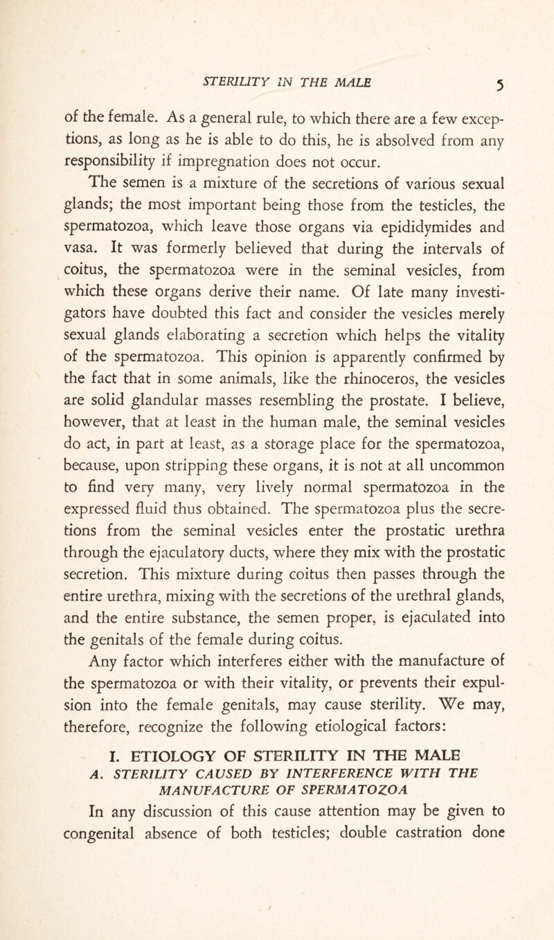 of the female. As a general rule, to which there are a few excep¬ tions, as long as he is able to do this, he is absolved from any responsibility if impregnation does not occur. The semen is a mixture of the secretions of various sexual glands; the most important being those from the testicles, the spermatozoa, which leave those organs via epididymides and vasa. It was formerly believed that during the intervals of coitus, the spermatozoa were in the seminal vesicles, from which these organs derive their name. Of late many investi¬ gators have doubted this fact and consider the vesicles merely sexual glands elaborating a secretion which helps the vitality of the spermatozoa. This opinion is apparently confirmed by the fact that in some animals, like the rhinoceros, the vesicles are solid glandular masses resembling the prostate. I believe, however, that at least in the human male, the seminal vesicles do act, in part at least, as a storage place for the spermatozoa, because, upon stripping these organs, it is not at all uncommon to find very many, very lively normal spermatozoa in the expressed fluid thus obtained. The spermatozoa plus the secre¬ tions from the seminal vesicles enter the prostatic urethra through the ejaculatory ducts, where they mix with the prostatic secretion. This mixture during coitus then passes through the entire urethra, mixing with the secretions of the urethral glands, and the entire substance, the semen proper, is ejaculated into the genitals of the female during coitus. Any factor which interferes either with the manufacture of the spermatozoa or with their vitality, or prevents their expul¬ sion into the female genitals, may cause sterility. We may, therefore, recognize the following etiological factors: I. ETIOLOGY OF STERILITY IN THE MALE A. STERILITY CAUSED BY INTERFERENCE WITH THE MANUFACTURE OF SPERMATOZOA In any discussion of this cause attention may be given to congenital absence of both testicles; double castration done