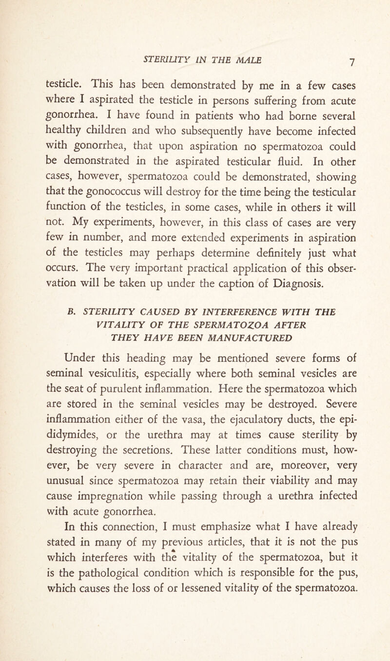 testicle. This has been demonstrated by me in a few cases where I aspirated the testicle in persons suffering from acute gonorrhea. I have found in patients who had borne several healthy children and who subsequently have become infected with gonorrhea, that upon aspiration no spermatozoa could be demonstrated in the aspirated testicular fluid. In other cases, however, spermatozoa could be demonstrated, showing that the gonococcus will destroy for the time being the testicular function of the testicles, in some cases, while in others it will not. My experiments, however, in this class of cases are very few in number, and more extended experiments in aspiration of the testicles may perhaps determine definitely just what occurs. The very important practical application of this obser¬ vation will be taken up under the caption of Diagnosis. B. STERILITY CAUSED BY INTERFERENCE WITH THE VITALITY OF THE SPERMATOZOA AFTER THEY HAVE BEEN MANUFACTURED Under this heading may be mentioned severe forms of seminal vesiculitis, especially where both seminal vesicles are the seat of purulent inflammation. Here the spermatozoa which are stored in the seminal vesicles may be destroyed. Severe inflammation either of the vasa, the ejaculatory ducts, the epi¬ didymides, or the urethra may at times cause sterility by destroying the secretions. These latter conditions must, how¬ ever, be very severe in character and are, moreover, very unusual since spermatozoa may retain their viability and may cause impregnation while passing through a urethra infected with acute gonorrhea. In this connection, 1 must emphasize what I have already stated in many of my previous articles, that it is not the pus which interferes with the vitality of the spermatozoa, but it is the pathological condition which is responsible for the pus, which causes the loss of or lessened vitality of the spermatozoa.