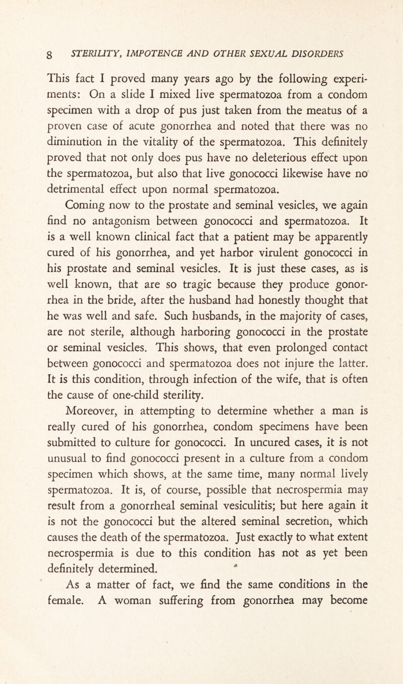 This fact I proved many years ago by the following experi¬ ments: On a slide I mixed live spermatozoa from a condom specimen with a drop of pus just taken from the meatus of a proven case of acute gonorrhea and noted that there was no diminution in the vitality of the spermatozoa. This definitely proved that not only does pus have no deleterious effect upon the spermatozoa, but also that live gonococci likewise have no detrimental effect upon normal spermatozoa. Coming now to the prostate and seminal vesicles, we again find no antagonism between gonococci and spermatozoa. It is a well known clinical fact that a patient may be apparently cured of his gonorrhea, and yet harbor virulent gonococci in his prostate and seminal vesicles. It is just these cases, as is well known, that are so tragic because they produce gonor¬ rhea in the bride, after the husband had honestly thought that he was well and safe. Such husbands, in the majority of cases, are not sterile, although harboring gonococci in the prostate or seminal vesicles. This shows, that even prolonged contact between gonococci and spermatozoa does not injure the latter. It is this condition, through infection of the wife, that is often the cause of one-child sterility. Moreover, in attempting to determine whether a man is really cured of his gonorrhea, condom specimens have been submitted to culture for gonococci. In uncured cases, it is not unusual to find gonococci present in a culture from a condom specimen which shows, at the same time, many normal lively spermatozoa. It is, of course, possible that necrospermia may result from a gonorrheal seminal vesiculitis; but here again it is not the gonococci but the altered seminal secretion, which causes the death of the spermatozoa. Just exactly to what extent necrospermia is due to this condition has not as yet been definitely determined. As a matter of fact, we find the same conditions in the female. A woman suffering from gonorrhea may become