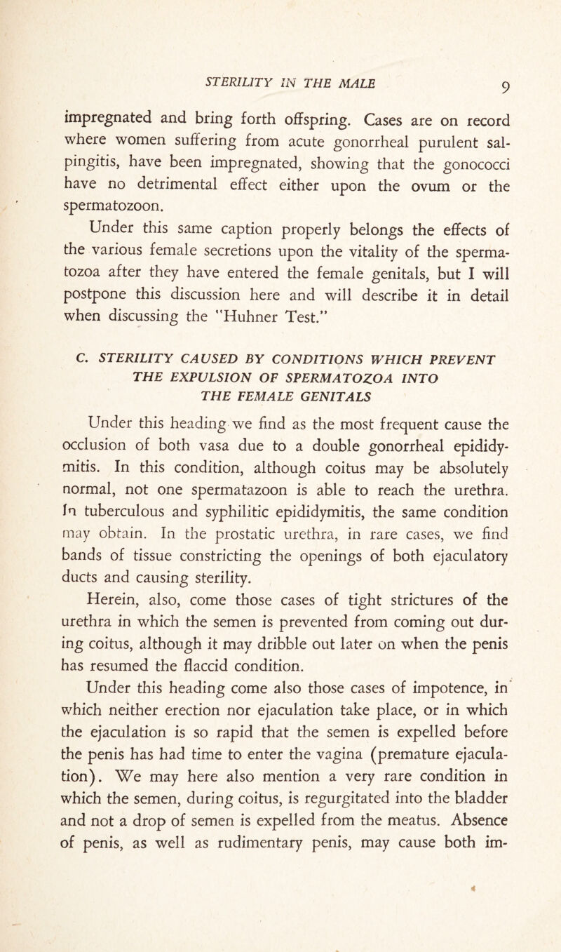impregnated and bring forth offspring. Cases are on record where women suffering from acute gonorrheal purulent sal¬ pingitis, have been impregnated, showing that the gonococci have no detrimental effect either upon the ovum or the spermatozoon. Under this same caption properly belongs the effects of the various female secretions upon the vitality of the sperma¬ tozoa after they have entered the female genitals, but I will postpone this discussion here and will describe it in detail when discussing the Huhner Test.” C. STERILITY CAUSED BY CONDITIONS WHICH PREVENT THE EXPULSION OF SPERMATOZOA INTO THE FEMALE GENITALS Under this heading we find as the most frequent cause the occlusion of both vasa due to a double gonorrheal epididy¬ mitis. In this condition, although coitus may be absolutely normal, not one spermatazoon is able to reach the urethra, fn tuberculous and syphilitic epididymitis, the same condition may obtain. In the prostatic urethra, in rare cases, we find bands of tissue constricting the openings of both ejaculatory ducts and causing sterility. Herein, also, come those cases of tight strictures of the urethra in which the semen is prevented from coming out dur¬ ing coitus, although it may dribble out later on when the penis has resumed the flaccid condition. Under this heading come also those cases of impotence, in which neither erection nor ejaculation take place, or in which the ejaculation is so rapid that the semen is expelled before the penis has had time to enter the vagina (premature ejacula¬ tion). We may here also mention a very rare condition in which the semen, during coitus, is regurgitated into the bladder and not a drop of semen is expelled from the meatus. Absence of penis, as well as rudimentary penis, may cause both im-