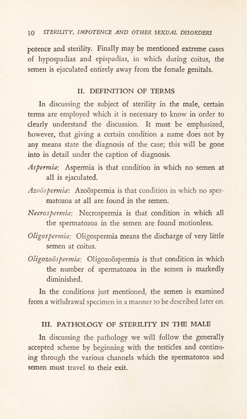 potence and sterility. Finally may be mentioned extreme cases of hypospadias and epispadias, in which during coitus, the semen is ejaculated entirely away from the female genitals. II. DEFINITION OF TERMS In discussing the subject of sterility in the male, certain terms are employed which it is necessary to know in order to clearly understand the discussion. It must be emphasized, however, that giving a certain condition a name does not by any means state the diagnosis of the case; this wdll be gone into in detail under the caption of diagnosis. Aspermia; Aspermia is that condition in which no semen at all is ejaculated. Azoospermia: Azoospermia is that condition in which no sper¬ matozoa at all are found in the semen. Necrospermia: Necrospermia is that condition in which all the spermatozoa in the semen are found motionless. Oligospermia; Oligospermia means the discharge of very little semen at coitus. Oligozoospermia; Oligozoospermia is that condition in which the number of spermatozoa in the semen is markedly diminished. In the conditions just mentioned, the semen is examined from a withdrawal specimen in a manner to be described later on. III. PATHOLOGY OF STERILITY IN THE MALE In discussing the pathology we will follow the generally accepted scheme by beginning with the testicles and continu¬ ing through the various channels which the spermatozoa and semen must travel to their exit.