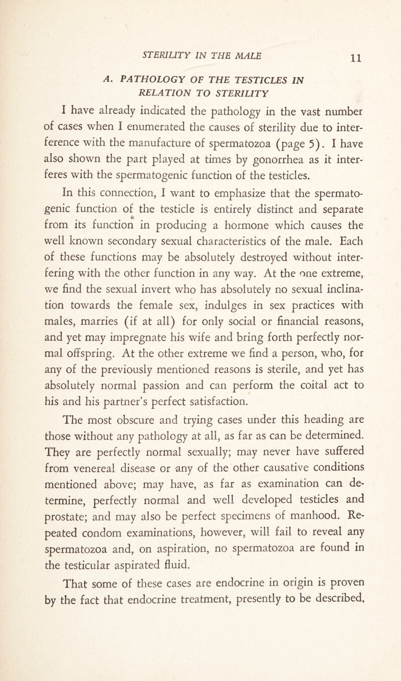 A. PATHOLOGY OF THE TESTICLES IN RELATION TO STERILITY I have already indicated the pathology in the vast number of cases when I enumerated the causes of sterility due to inter¬ ference with the manufacture of spermatozoa (page 5). I have also shown the part played at times by gonorrhea as it inter¬ feres with the spermatogenic function of the testicles. In this connection, I want to emphasize that the spermato¬ genic function of the testicle is entirely distinct and separate from its function in producing a hormone which causes the well known secondary sexual characteristics of the male. Each of these functions may be absolutely destroyed without inter¬ fering with the other function in any way. At the one extreme, we find the sexual invert who has absolutely no sexual inclina¬ tion towards the female sex, indulges in sex practices with males, marries (if at all) for only social or financial reasons, and yet may impregnate his wife and bring forth perfectly nor¬ mal offspring. At the other extreme we find a person, who, for any of the previously mentioned reasons is sterile, and yet has absolutely normal passion and can perform the coital act to his and his partner’s perfect satisfaction. The most obscure and trying cases under this heading are those without any pathology at all, as far as can be determined. They are perfectly normal sexually; may never have suffered from venereal disease or any of the other causative conditions mentioned above; may have, as far as examination can de¬ termine, perfectly normal and well developed testicles and prostate; and may also be perfect specimens of manhood. Re¬ peated condom examinations, however, will fail to reveal any spermatozoa and, on aspiration, no spermatozoa are found in the testicular aspirated fluid. That some of these cases are endocrine in origin is proven by the fact that endocrine treatment, presently to be described,