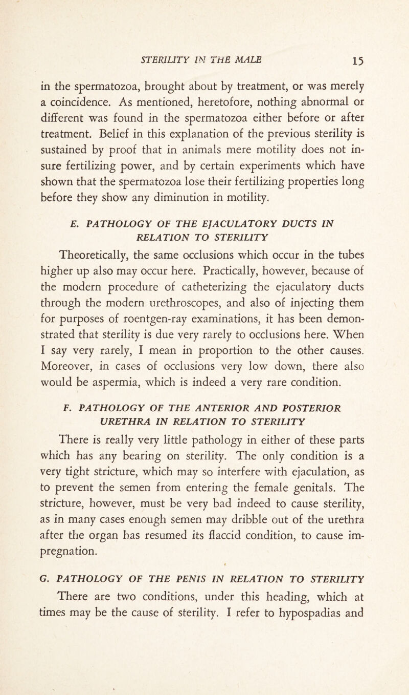 in the spermatozoa, brought about by treatment, or was merely a coincidence. As mentioned, heretofore, nothing abnormal or different was found in the spermatozoa either before or after treatment. Belief in this explanation of the previous sterility is sustained by proof that in animals mere motility does not in¬ sure fertilizing power, and by certain experiments which have shown that the spermatozoa lose their fertilizing properties long before they show any diminution in motility. E. PATHOLOGY OF THE EJACULATORY DUCTS IN RELATION TO STERILITY Theoretically, the same occlusions which occur in the tubes higher up also may occur here. Practically, however, because of the modern procedure of catheterizing the ejaculatory ducts through the modern urethroscopes, and also of injecting them for purposes of roentgen-ray examinations, it has been demon¬ strated that sterility is due very rarely to occlusions here. When I say very rarely, I mean in proportion to the other causes. Moreover, in cases of occlusions very low down, there also would be aspermia, which is indeed a very rare condition. F. PATHOLOGY OF THE ANTERIOR AND POSTERIOR URETHRA IN RELATION TO STERILITY There is really very little pathology in either of these parts which has any bearing on sterility. The only condition is a very tight stricture, which may so interfere with ejaculation, as to prevent the semen from entering the female genitals. The stricture, however, must be very bad indeed to cause sterility, as in many cases enough semen may dribble out of the urethra after the organ has resumed its flaccid condition, to cause im¬ pregnation. « G. PATHOLOGY OF THE PENIS IN RELATION TO STERILITY There are two conditions, under this heading, which at times may be the cause of sterility. I refer to hypospadias and