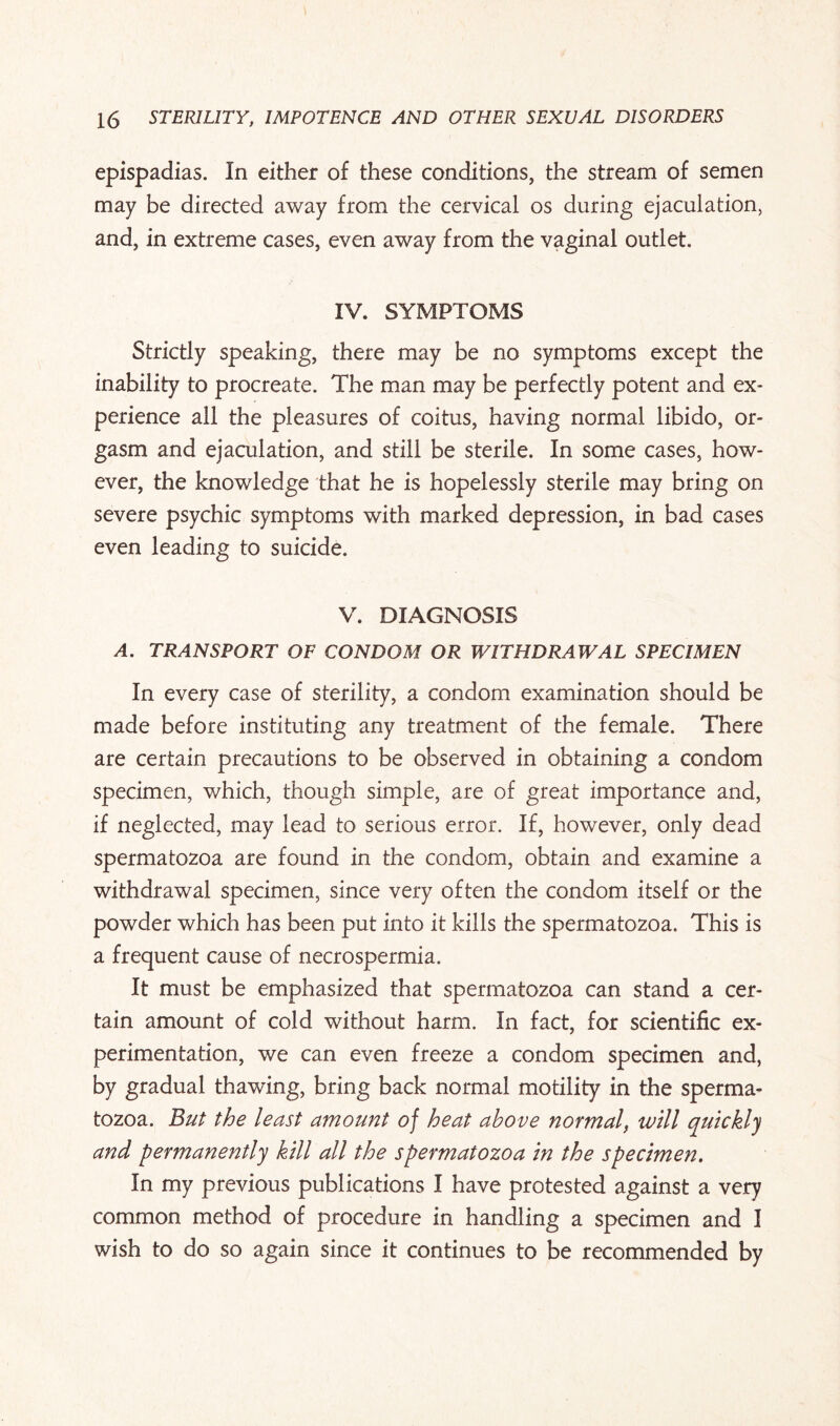 epispadias. In either of these conditions, the stream of semen may be directed away from the cervical os during ejaculation, and, in extreme cases, even away from the vaginal outlet. IV. SYMPTOMS Strictly speaking, there may be no symptoms except the inability to procreate. The man may be perfectly potent and ex¬ perience all the pleasures of coitus, having normal libido, or¬ gasm and ejaculation, and still be sterile. In some cases, how¬ ever, the knowledge that he is hopelessly sterile may bring on severe psychic symptoms with marked depression, in bad cases even leading to suicide. V. DIAGNOSIS A. TRANSPORT OF CONDOM OR WITHDRAWAL SPECIMEN In every case of sterility, a condom examination should be made before instituting any treatment of the female. There are certain precautions to be observed in obtaining a condom specimen, which, though simple, are of great importance and, if neglected, may lead to serious error. If, however, only dead spermatozoa are found in the condom, obtain and examine a withdrawal specimen, since very often the condom itself or the powder which has been put into it kills the spermatozoa. This is a frequent cause of necrospermia. It must be emphasized that spermatozoa can stand a cer¬ tain amount of cold without harm. In fact, for scientific ex¬ perimentation, we can even freeze a condom specimen and, by gradual thawing, bring back normal motility in the sperma¬ tozoa. But the least amount of heat above normal, will quickly and permanently kill all the spermatozoa in the specimen. In my previous publications I have protested against a very common method of procedure in handling a specimen and I wish to do so again since it continues to be recommended by