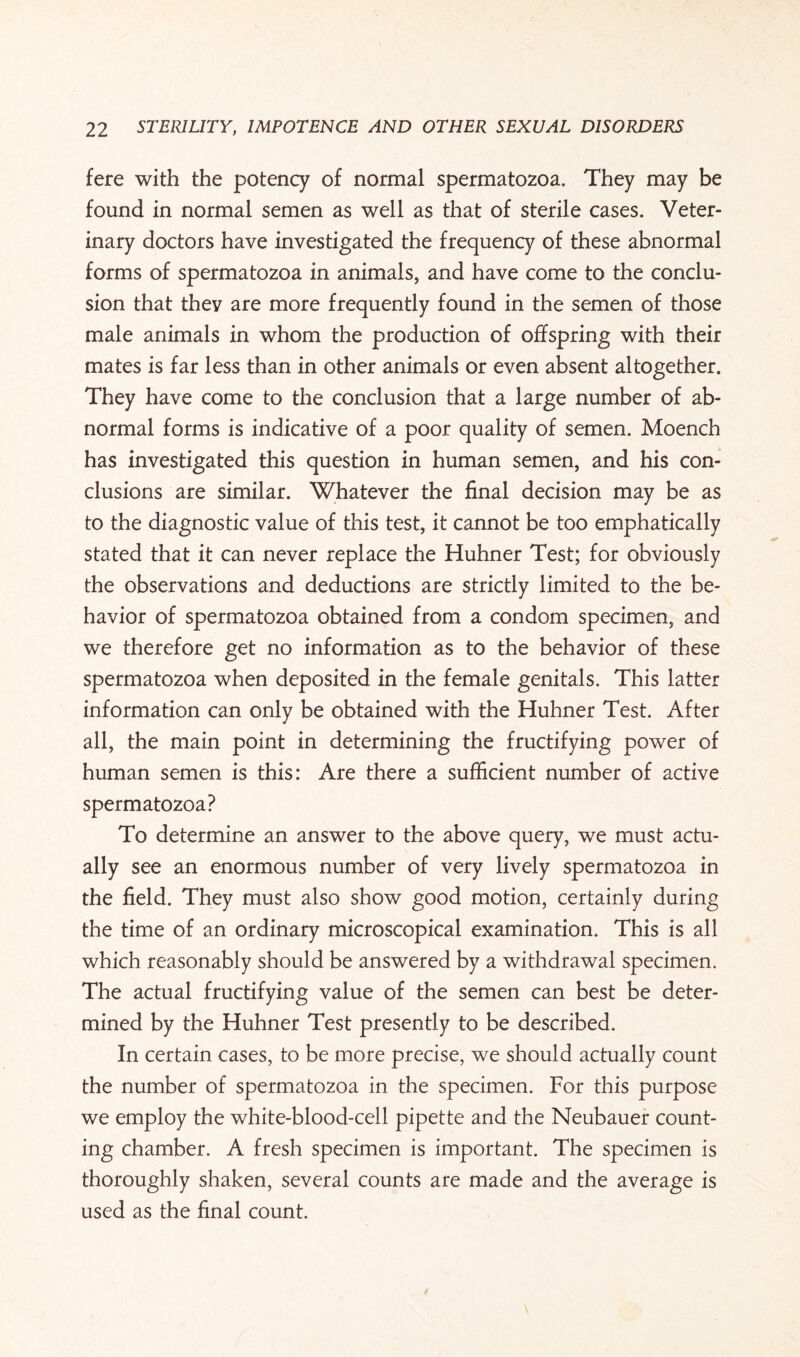 fere with the potency of normal spermatozoa. They may be found in normal semen as well as that of sterile cases. Veter¬ inary doctors have investigated the frequenqr of these abnormal forms of spermatozoa in animals, and have come to the conclu¬ sion that they are more frequently found in the semen of those male animals in whom the production of offspring with their mates is far less than in other animals or even absent altogether. They have come to the conclusion that a large number of ab¬ normal forms is indicative of a poor quality of semen. Moench has investigated this question in human semen, and his con¬ clusions are similar. Whatever the final decision may be as to the diagnostic value of this test, it cannot be too emphatically stated that it can never replace the Huhner Test; for obviously the observations and deductions are strictly limited to the be¬ havior of spermatozoa obtained from a condom specimen, and we therefore get no information as to the behavior of these spermatozoa when deposited in the female genitals. This latter information can only be obtained with the Huhner Test. After all, the main point in determining the fructifying power of human semen is this: Are there a sufficient number of active spermatozoa? To determine an answer to the above query, we must actu¬ ally see an enormous number of very lively spermatozoa in the field. They must also show good motion, certainly during the time of an ordinary microscopical examination. This is all which reasonably should be answered by a withdrawal specimen. The actual fructifying value of the semen can best be deter¬ mined by the Huhner Test presently to be described. In certain cases, to be more precise, we should actually count the number of spermatozoa in the specimen. For this purpose we employ the white-blood-cell pipette and the Neubauer count¬ ing chamber. A fresh specimen is important. The specimen is thoroughly shaken, several counts are made and the average is used as the final count.