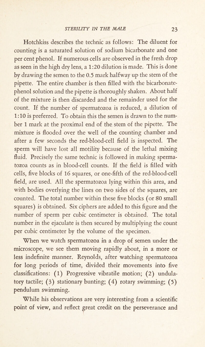 Hotchkiss describes the technic as follows: The diluent for counting is a saturated solution of sodium bicarbonate and one per cent phenol. If numerous cells are observed in the fresh drop as seen in the high dry lens, a 1:20 dilution is made. This is done by drawing the semen to the 0.5 mark halfway up the stem of the pipette. The entire chamber is then filled with the bicarbonate- phenol solution and the pipette is thoroughly shaken. About half of the mixture is then discarded and the remainder used for the count. If the number of spermatozoa is reduced, a dilution of 1:10 is preferred. To obtain this the semen is drawn to the num¬ ber 1 mark at the proximal end of the stem of the pipette. The mixture is flooded over the well of the counting chamber and after a few seconds the red-blood-cell field is inspected. The sperm will have lost all motility because of the lethal mixing fluid. Precisely the same technic is followed in making sperma¬ tozoa counts as in blood-cell counts. If the field is filled with cells, five blocks of 16 squares, or one-fifth of the red-blood-cell field, are used. All the spermatozoa lying within this area, and with bodies overlying the lines on two sides of the squares, are counted. The total number within these five blocks (or 80 small squares) is obtained. Six ciphers are added to this figure and the number of sperm per cubic centimeter is obtained. The total number in the ejaculate is then secured by multiplying the count per cubic centimeter by the volume of the specimen. When we watch spermatozoa in a drop of semen under the microscope, we see them moving rapidly about, in a more or less indefinite manner. Reynolds, after watching spermatozoa for long periods of time, divided their movements into five classifications: (1) Progressive vibratile motion; (2) undula- tory tactile; (3) stationary bunting; (4) rotary swimming; (5) pendulum swimming. While his observations are very interesting from a scientific point of view, and reflect great credit on the perseverance and