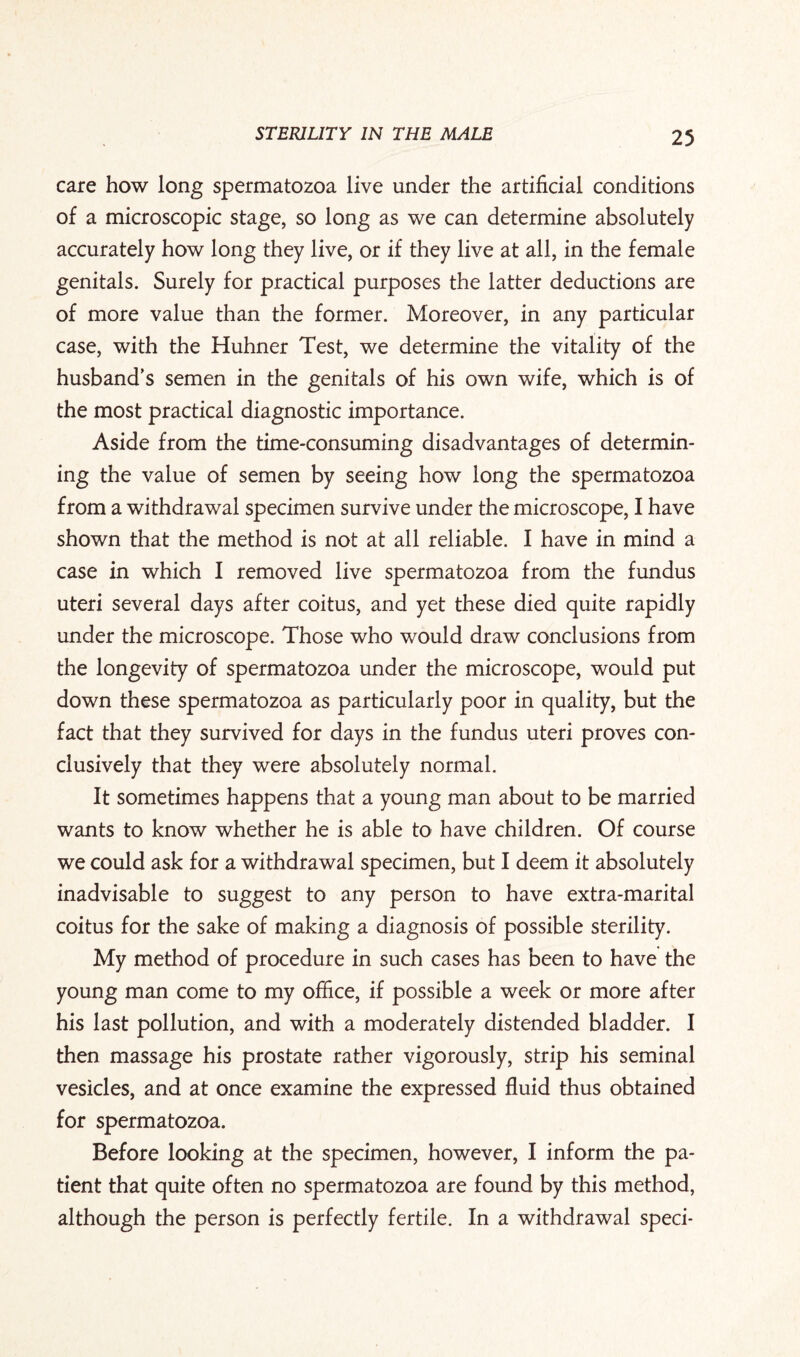 care how long spermatozoa live under the artificial conditions of a microscopic stage, so long as we can determine absolutely accurately how long they live, or if they live at all, in the female genitals. Surely for practical purposes the latter deductions are of more value than the former. Moreover, in any particular case, with the Huhner Test, we determine the vitality of the husband’s semen in the genitals of his own wife, which is of the most practical diagnostic importance. Aside from the time-consuming disadvantages of determin¬ ing the value of semen by seeing how long the spermatozoa from a withdrawal specimen survive under the microscope, I have shown that the method is not at all reliable. I have in mind a case in which I removed live spermatozoa from the fundus uteri several days after coitus, and yet these died quite rapidly under the microscope. Those who would draw conclusions from the longevity of spermatozoa under the microscope, would put down these spermatozoa as particularly poor in quality, but the fact that they survived for days in the fundus uteri proves con¬ clusively that they were absolutely normal. It sometimes happens that a young man about to be married wants to know whether he is able to have children. Of course we could ask for a withdrawal specimen, but I deem it absolutely inadvisable to suggest to any person to have extra-marital coitus for the sake of making a diagnosis of possible sterility. My method of procedure in such cases has been to have the young man come to my office, if possible a week or more after his last pollution, and with a moderately distended bladder. I then massage his prostate rather vigorously, strip his seminal vesicles, and at once examine the expressed fluid thus obtained for spermatozoa. Before looking at the specimen, however, I inform the pa¬ tient that quite often no spermatozoa are found by this method, although the person is perfectly fertile. In a withdrawal sped-