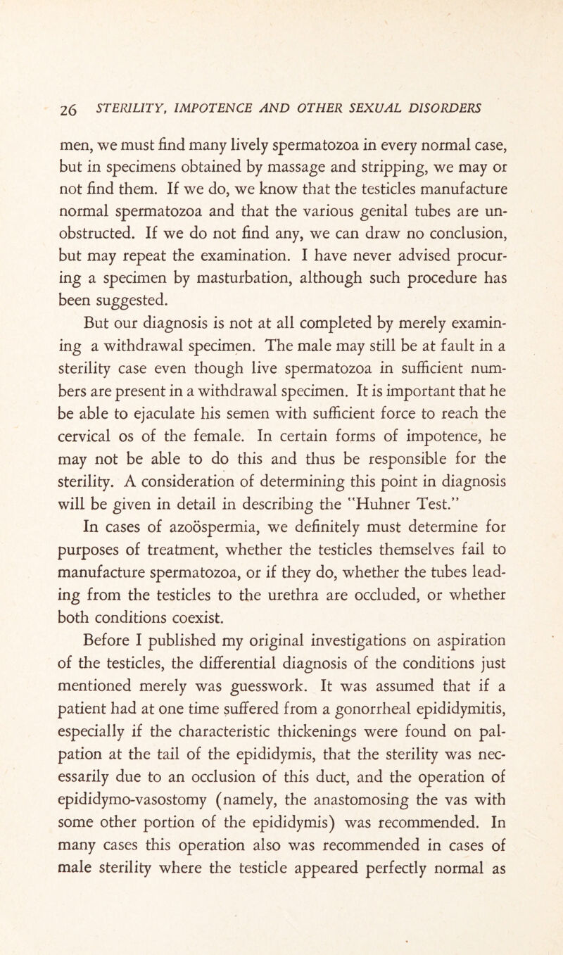 men, we must find many lively spermatozoa in every normal case, but in specimens obtained by massage and stripping, we may or not find them. If we do, we know that the testicles manufacture normal spermatozoa and that the various genital tubes are un¬ obstructed. If we do not find any, we can draw no conclusion, but may repeat the examination. I have never advised procur¬ ing a specimen by masturbation, although such procedure has been suggested. But our diagnosis is not at all completed by merely examin¬ ing a withdrawal specimen. The male may still be at fault in a sterility case even though live spermatozoa in sufficient num¬ bers are present in a withdrawal specimen. It is important that he be able to ejaculate his semen with sufficient force to reach the cervical os of the female. In certain forms of impotence, he may not be able to do this and thus be responsible for the sterility. A consideration of determining this point in diagnosis will be given in detail in describing the Huhner Test.” In cases of azoospermia, we definitely must determine for purposes of treatment, whether the testicles themselves fail to manufacture spermatozoa, or if they do, whether the tubes lead¬ ing from the testicles to the urethra are occluded, or whether both conditions coexist. Before I published my original investigations on aspiration of the testicles, the differential diagnosis of the conditions just mentioned merely was guesswork. It was assumed that if a patient had at one time suffered from a gonorrheal epididymitis, especially if the characteristic thickenings were found on pal¬ pation at the tail of the epididymis, that the sterility was nec¬ essarily due to an occlusion of this duct, and the operation of epididymo-vasostomy (namely, the anastomosing the vas with some other portion of the epididymis) was recommended. In many cases this operation also was recommended in cases of male sterility where the testicle appeared perfectly normal as