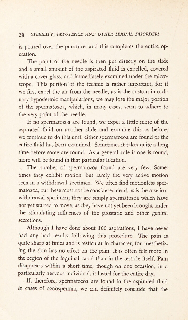 is poured over the puncture, and this completes the entire op¬ eration. The point of the needle is then put directly on the slide and a small amount of the aspirated fluid is expelled, covered with a cover glass, and immediately examined under the micro¬ scope. This portion of the technic is rather important, for if we first expel the air from the needle, as is the custom in ordi¬ nary hypodermic manipulations, we may lose the major portion of the spermatozoa, which, in many cases, seem to adhere to the very point of the needle. If no spermatozoa are found, we expel a little more of the aspirated fluid on another slide and examine this as before; we continue to do this until either spermatozoa are found or the entire fluid has been examined. Sometimes it takes quite a long time before some are found. As a general rule if one is found, more will be found in that particular location. The number of spermatozoa found are very few. Some¬ times they exhibit motion, but rarely the very active motion seen in a withdrawal specimen. We often And motionless sper¬ matozoa, but these must not be considered dead, as is the case in a withdrawal specimen; they are simply spermatozoa which have not yet started to move, as they have not yet been brought under the stimulating influences of the prostatic and other genital secretions. Although I have done about 100 aspirations, I have never had any bad results following this procedure. The pain is quite sharp at times and is testicular in character, for anesthetiz¬ ing the skin has no effect on the pain. It is often felt more in the region of the inguinal canal than in the testicle itself. Pain disappears within a short time, though on one occasion, in a particularly nervous individual, it lasted for the entire day. If, therefore, spermatozoa are found in the aspirated fluid in cases of azoospermia, we can definitely conclude that the