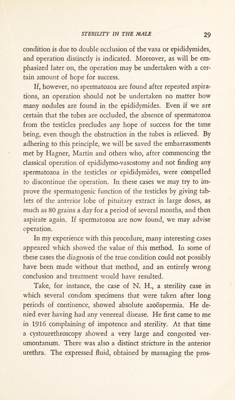 condition is due to double occlusion of the vasa or epididymides, and operation distinctly is indicated. Moreover, as will be em¬ phasized later on, the operation may be undertaken with a cer¬ tain amount of hope for success. If, however, no spermatozoa are found after repeated aspira¬ tions, an operation should not be undertaken no matter how many nodules are found in the epididymides. Even if we are certain that the tubes are occluded, the absence of spermatozoa from the testicles precludes any hope of success for the time being, even though the obstruction in the tubes is relieved. By adhering to this principle, we will be saved the embarrassments met by Hagner, Martin and others who, after commencing the classical operation of epididymo-vasostomy and not finding any spermatozoa in the testicles or epididymides, were compelled to discontinue the operation. In these cases we may try to im¬ prove the spermatogenic function of the testicles by giving tab¬ lets of the anterior lobe of pituitary extract in large doses, as much as 80 grains a day for a period of several months, and then aspirate again. If spermatozoa are now found, we may advise operation. In my experience with this procedure, many interesting cases appeared which showed the value of this method. In some of these cases the diagnosis of the true condition could not possibly have been made without that method, and an entirely wrong conclusion and treatment would have resulted. Take, for instance, the case of N. H., a sterility case in which several condom specimens that were taken after long periods of continence, showed absolute azoospermia. He de¬ nied ever having had any venereal disease. He first came to me in 1916 complaining of impotence and sterility. At that time a cystourethroscopy showed a very large and congested ver- umontanum. There was also a distinct stricture in the anterior urethra. The expressed fluid, obtained by massaging the pros-