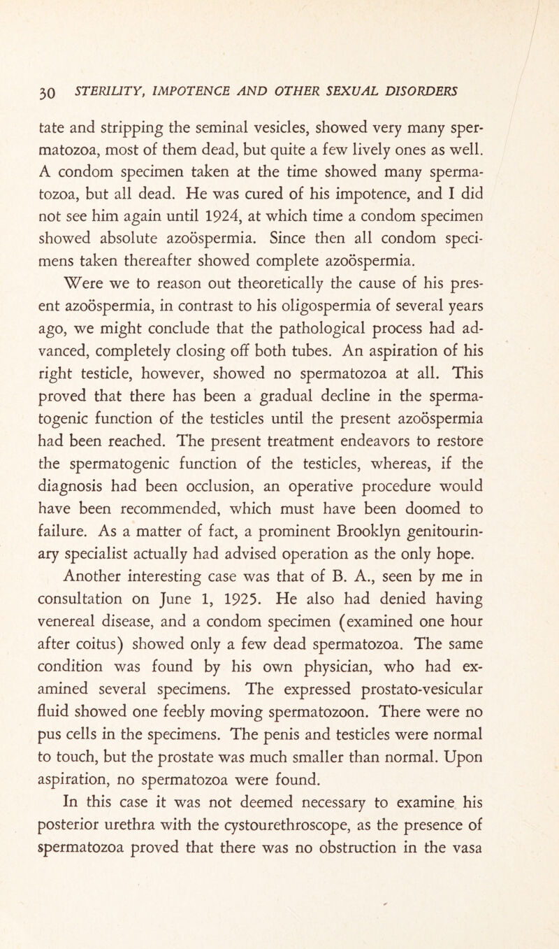 tate and stripping the seminal vesicles, showed very many sper¬ matozoa, most of them dead, but quite a few lively ones as well. A condom specimen taken at the time showed many sperma¬ tozoa, but all dead. He was cured of his impotence, and I did not see him again until 1924, at which time a condom specimen showed absolute azoospermia. Since then all condom speci¬ mens taken thereafter showed complete azoospermia. Were we to reason out theoretically the cause of his pres¬ ent azoospermia, in contrast to his oligospermia of several years ago, we might conclude that the pathological process had ad¬ vanced, completely closing off both tubes. An aspiration of his right testicle, however, showed no spermatozoa at all. This proved that there has been a gradual decline in the sperma- togenic function of the testicles until the present azoospermia had been reached. The present treatment endeavors to restore the spermatogenic function of the testicles, whereas, if the diagnosis had been occlusion, an operative procedure would have been recommended, which must have been doomed to failure. As a matter of fact, a prominent Brooklyn genitourin¬ ary specialist actually had advised operation as the only hope. Another interesting case was that of B. A., seen by me in consultation on June 1, 1925. He also had denied having venereal disease, and a condom specimen (examined one hour after coitus) showed only a few dead spermatozoa. The same condition was found by his own physician, who had ex¬ amined several specimens. The expressed prostato-vesicular fluid showed one feebly moving spermatozoon. There were no pus cells in the specimens. The penis and testicles were normal to touch, but the prostate was much smaller than normal. Upon aspiration, no spermatozoa were found. In this case it was not deemed necessary to examine his posterior urethra with the cystourethroscope, as the presence of spermatozoa proved that there was no obstruction in the vasa