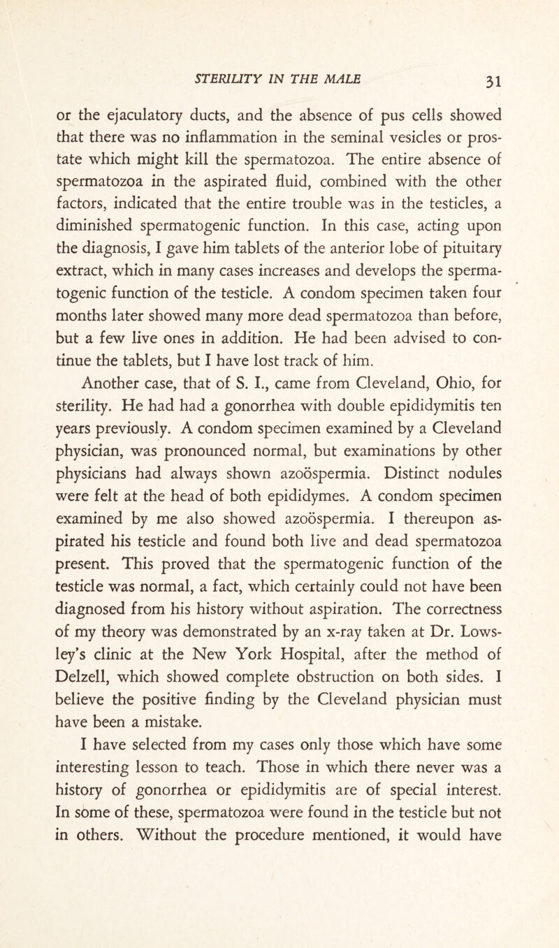 or the ejaculatory ducts, and the absence of pus cells showed that there was no inflammation in the seminal vesicles or pros¬ tate which might kill the spermatozoa. The entire absence of spermatozoa in the aspirated fluid, combined with the other factors, indicated that the entire trouble was in the testicles, a diminished spermatogenic function. In this case, acting upon the diagnosis, I gave him tablets of the anterior lobe of pituitary extract, which in many cases increases and develops the sperma¬ togenic function of the testicle. A condom specimen taken four months later showed many more dead spermatozoa than before, but a few live ones in addition. He had been advised to con¬ tinue the tablets, but I have lost track of him. Another case, that of S. I., came from Cleveland, Ohio, for sterility. He had had a gonorrhea with double epididymitis ten years previously. A condom specimen examined by a Cleveland physician, was pronounced normal, but examinations by other physicians had always shown azoospermia. Distinct nodules were felt at the head of both epididymes. A condom specimen examined by me also showed azoospermia. I thereupon as¬ pirated his testicle and found both live and dead spermatozoa present. This proved that the spermatogenic function of the testicle was normal, a fact, which certainly could not have been diagnosed from his history without aspiration. The correctness of my theory was demonstrated by an x-ray taken at Dr. Lows- ley’s clinic at the New York Hospital, after the method of Delzell, which showed complete obstruction on both sides. I believe the positive finding by the Cleveland physician must have been a mistake. I have selected from my cases only those which have some interesting lesson to teach. Those in which there never was a history of gonorrhea or epididymitis are of special interest. In some of these, spermatozoa were found in the testicle but not in others. Without the procedure mentioned, it would have