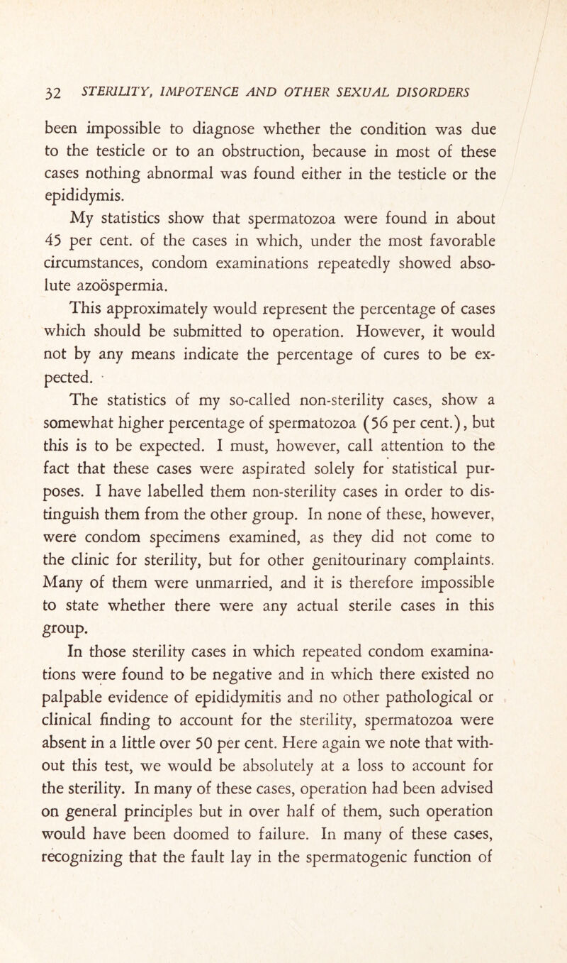 been impossible to diagnose whether the condition was due to the testicle or to an obstruction, because in most of these cases nothing abnormal was found either in the testicle or the epididymis. My statistics show that spermatozoa were found in about 45 per cent, of the cases in which, under the most favorable circumstances, condom examinations repeatedly showed abso¬ lute azoospermia. This approximately would represent the percentage of cases which should be submitted to operation. However, it would not by any means indicate the percentage of cures to be ex¬ pected. • The statistics of my so-called non-sterility cases, show a somewhat higher percentage of spermatozoa (56 per cent.), but this is to be expected. I must, however, call attention to the fact that these cases were aspirated solely for statistical pur¬ poses. I have labelled them non-sterility cases in order to dis¬ tinguish them from the other group. In none of these, however, were condom specimens examined, as they did not come to the clinic for sterility, but for other genitourinary complaints. Many of them were unmarried, and it is therefore impossible to state whether there were any actual sterile cases in this group. In those sterility cases in which repeated condom examina¬ tions were found to be negative and in which there existed no palpable evidence of epididymitis and no other pathological or clinical finding to account for the sterility, spermatozoa were absent in a little over 50 per cent. Here again we note that with¬ out this test, we would be absolutely at a loss to account for the sterility. In many of these cases, operation had been advised on general principles but in over half of them, such operation would have been doomed to failure. In many of these cases, recognizing that the fault lay in the spermatogenic function of