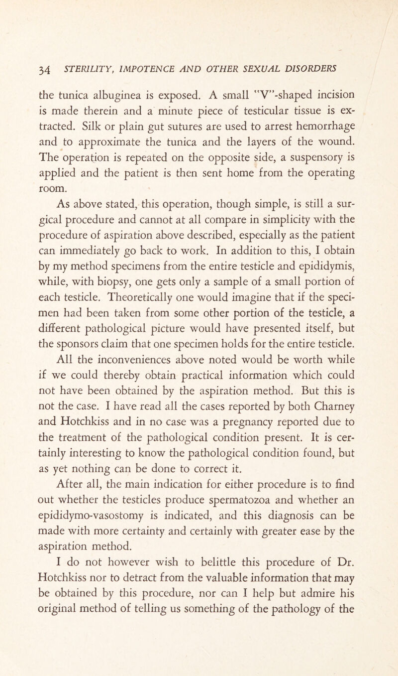 the tunica albuginea is exposed. A small V”-shaped incision is made therein and a minute piece of testicular tissue is ex¬ tracted. Silk or plain gut sutures are used to arrest hemorrhage and to approximate the tunica and the layers of the wound. The operation is repeated on the opposite side, a suspensory is applied and the patient is then sent home from the operating room. As above stated, this operation, though simple, is still a sur¬ gical procedure and cannot at all compare in simplicity with the procedure of aspiration above described, especially as the patient can immediately go back to work. In addition to this, I obtain by my method specimens from the entire testicle and epididymis, while, with biopsy, one gets only a sample of a small portion of each testicle. Theoretically one would imagine that if the speci¬ men had been taken from some other portion of the testicle, a different pathological picture would have presented itself, but the sponsors claim that one specimen holds for the entire testicle. All the inconveniences above noted would be worth while if we could thereby obtain practical information which could not have been obtained by the aspiration method. But this is not the case. I have read all the cases reported by both Charney and Hotchkiss and in no case was a pregnancy reported due to the treatment of the pathological condition present. It is cer¬ tainly interesting to know the pathological condition found, but as yet nothing can be done to correct it. After all, the main indication for either procedure is to find out whether the testicles produce spermatozoa and whether an epididymo-vasostomy is indicated, and this diagnosis can be made with more certainty and certainly with greater ease by the aspiration method. I do not however wish to belittle this procedure of Dr. Hotchkiss nor to detract from the valuable information that may be obtained by this procedure, nor can I help but admire his original method of telling us something of the pathology of the