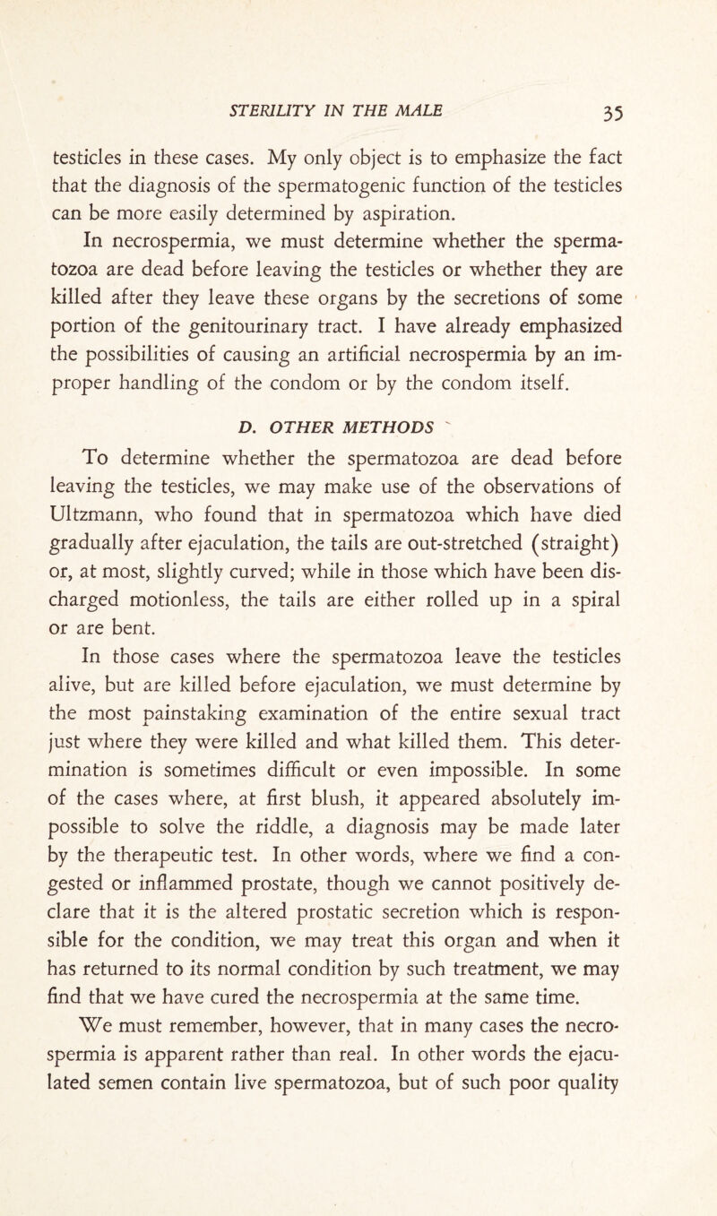 testicles in these cases. My only object is to emphasize the fact that the diagnosis of the spermatogenic function of the testicles can be more easily determined by aspiration. In necrospermia, we must determine whether the sperma¬ tozoa are dead before leaving the testicles or whether they are killed after they leave these organs by the secretions of some portion of the genitourinary tract. I have already emphasized the possibilities of causing an artificial necrospermia by an im¬ proper handling of the condom or by the condom itself. D. OTHER METHODS  To determine whether the spermatozoa are dead before leaving the testicles, we may make use of the observations of Ultzmann, who found that in spermatozoa which have died gradually after ejaculation, the tails are out-stretched (straight) or, at most, slightly curved; while in those which have been dis¬ charged motionless, the tails are either rolled up in a spiral or are bent. In those cases where the spermatozoa leave the testicles alive, but are killed before ejaculation, we must determine by the most painstaking examination of the entire sexual tract just where they were killed and what killed them. This deter¬ mination is sometimes difficult or even impossible. In some of the cases where, at first blush, it appeared absolutely im¬ possible to solve the riddle, a diagnosis may be made later by the therapeutic test. In other words, where we find a con¬ gested or infiammed prostate, though we cannot positively de¬ clare that it is the altered prostatic secretion which is respon¬ sible for the condition, we may treat this organ and when it has returned to its normal condition by such treatment, we may find that we have cured the necrospermia at the same time. We must remember, however, that in many cases the necro¬ spermia is apparent rather than real. In other words the ejacu¬ lated semen contain live spermatozoa, but of such poor quality
