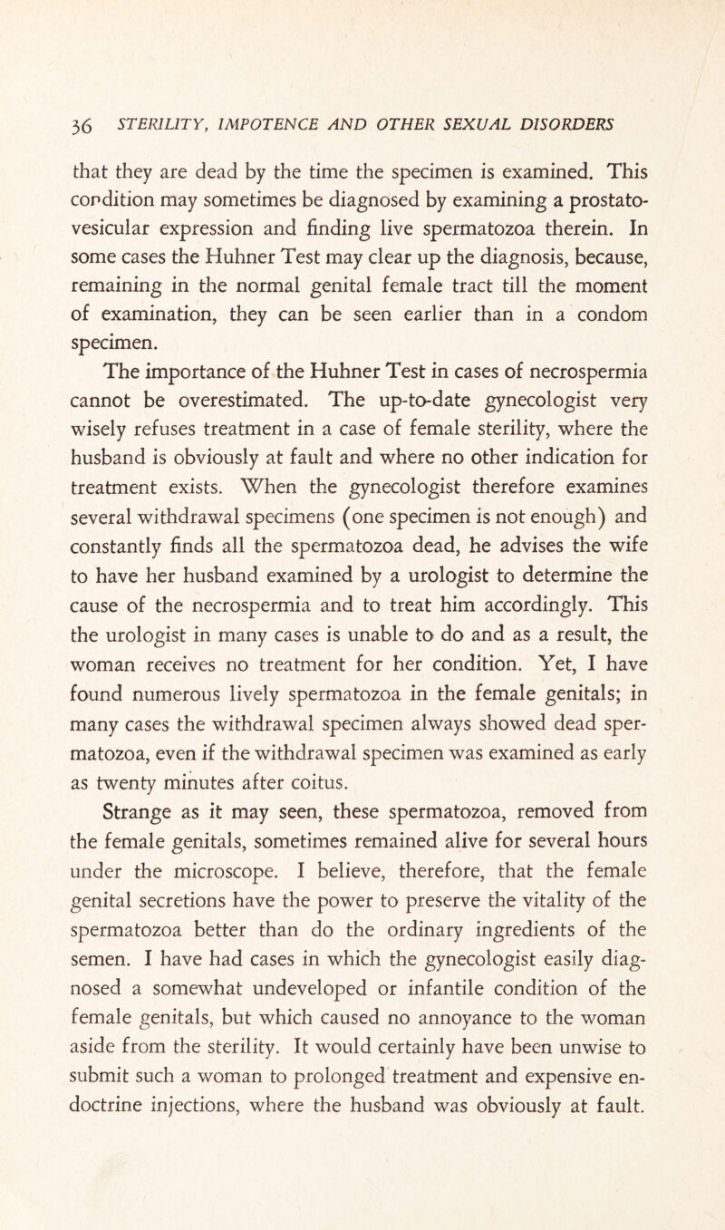 that they are dead by the time the specimen is examined. This condition may sometimes be diagnosed by examining a prostato- vesicular expression and finding live spermatozoa therein. In some cases the Huhner Test may clear up the diagnosis, because, remaining in the normal genital female tract till the moment of examination, they can be seen earlier than in a condom specimen. The importance of the Huhner Test in cases of necrospermia cannot be overestimated. The up-to-date gynecologist very wisely refuses treatment in a case of female sterility, where the husband is obviously at fault and where no other indication for treatment exists. When the gynecologist therefore examines several withdrawal specimens (one specimen is not enough) and constantly finds all the spermatozoa dead, he advises the wife to have her husband examined by a urologist to determine the cause of the necrospermia and to treat him accordingly. This the urologist in many cases is unable to do and as a result, the woman receives no treatment for her condition. Yet, I have found numerous lively spermatozoa in the female genitals; in many cases the withdrawal specimen always showed dead sper¬ matozoa, even if the withdrawal specimen was examined as early as twenty minutes after coitus. Strange as it may seen, these spermatozoa, removed from the female genitals, sometimes remained alive for several hours under the microscope. I believe, therefore, that the female genital secretions have the power to preserve the vitality of the spermatozoa better than do the ordinary ingredients of the semen. I have had cases in which the gynecologist easily diag¬ nosed a somewhat undeveloped or infantile condition of the female genitals, but which caused no annoyance to the woman aside from the sterility. It would certainly have been unwise to submit such a woman to prolonged treatment and expensive en- doctrine injections, where the husband was obviously at fault.