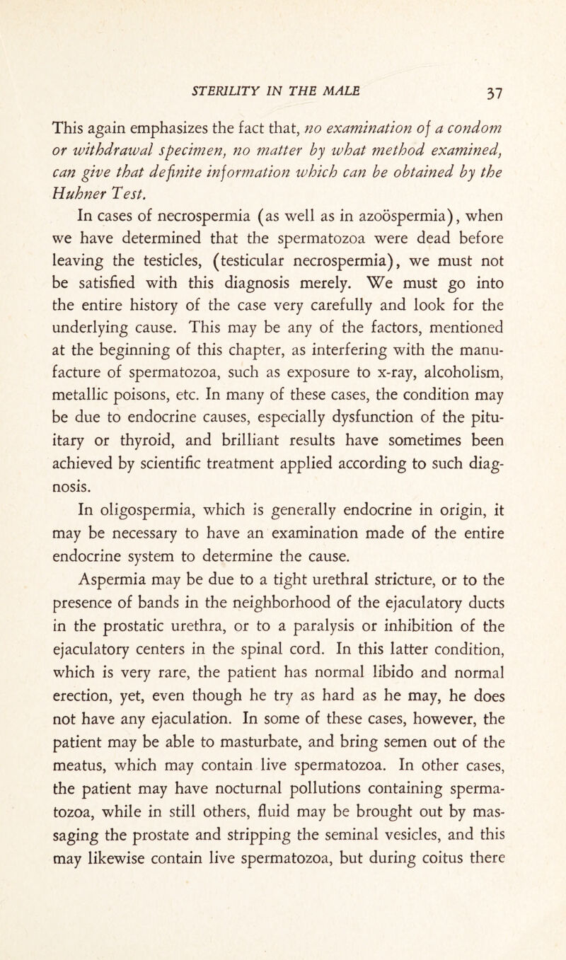 This again emphasizes the fact that, no examination of a condom or withdrawal specimen, no matter by what method examined, can give that definite information which can be obtained by the Huhner Test. In cases of necrospermia (as well as in azoospermia), when we have determined that the spermatozoa were dead before leaving the testicles, (testicular necrospermia), we must not be satisfied with this diagnosis merely. We must go into the entire history of the case very carefully and look for the underlying cause. This may be any of the factors, mentioned at the beginning of this chapter, as interfering with the manu¬ facture of spermatozoa, such as exposure to x-ray, alcoholism, metallic poisons, etc. In many of these cases, the condition may be due to endocrine causes, especially dysfunction of the pitu¬ itary or thyroid, and brilliant results have sometimes been achieved by scientific treatment applied according to such diag¬ nosis. In oligospermia, which is generally endocrine in origin, it may be necessary to have an examination made of the entire endocrine system to determine the cause. Aspermia may be due to a tight urethral stricture, or to the presence of bands in the neighborhood of the ejaculatory ducts in the prostatic urethra, or to a paralysis or inhibition of the ejaculatory centers in the spinal cord. In this latter condition, which is very rare, the patient has normal libido and normal erection, yet, even though he try as hard as he may, he does not have any ejaculation. In some of these cases, however, the patient may be able to masturbate, and bring semen out of the meatus, which may contain live spermatozoa. In other cases, the patient may have nocturnal pollutions containing sperma¬ tozoa, while in still others, fluid may be brought out by mas¬ saging the prostate and stripping the seminal vesicles, and this may likewise contain live spermatozoa, but during coitus there