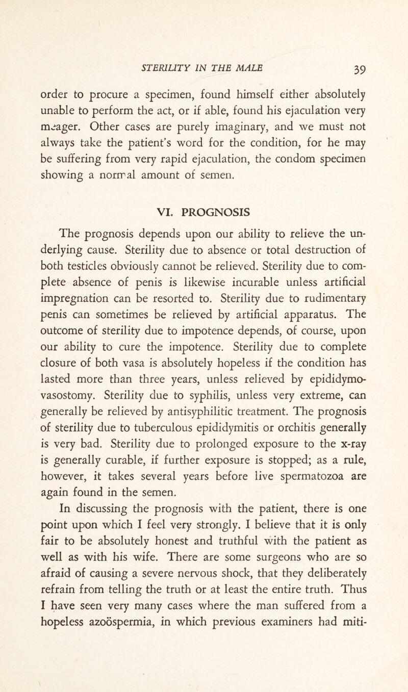 order to procure a specimen, found himself either absolutely unable to perform the act, or if able, found his ejaculation very meager. Other cases are purely imaginary, and we must not always take the patient’s word for the condition, for he may be suffering from very rapid ejaculation, the condom specimen showing a normal amount of semen. Vie PROGNOSIS The prognosis depends upon our ability to relieve the un¬ derlying cause. Sterility due to absence or total destruction of both testicles obviously cannot be relieved. Sterility due to com¬ plete absence of penis is likewise incurable unless artificial impregnation can be resorted to. Sterility due to rudimentary penis can sometimes be relieved by artificial apparatus. The outcome of sterility due to impotence depends, of course, upon our ability to cure the impotence. Sterility due to complete closure of both vasa is absolutely hopeless if the condition has lasted more than three years, unless relieved by epididymo- vasostomy. Sterility due to syphilis, unless very extreme, can generally be relieved by antisyphilitic treatment. The prognosis of sterility due to tuberculous epididymitis or orchitis generally is very bad. Sterility due to prolonged exposure to the x-ray is generally curable, if further exposure is stopped; as a rule, however, it takes several years before live spermatozoa are again found in the semen. In discussing the prognosis with the patient, there is one point upon which I feel very strongly. I believe that it is only fair to be absolutely honest and truthful with the patient as well as with his wife. There are some surgeons who are so afraid of causing a severe nervous shock, that they deliberately refrain from telling the truth or at least the entire truth. Thus I have seen very many cases where the man suffered from a hopeless azoospermia, in which previous examiners had miti-