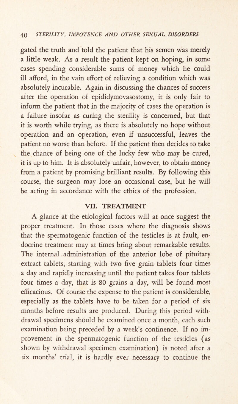 gated the truth and told the patient that his semen was merely a little weak. As a result the patient kept on hoping, in some cases spending considerable sums of money which he could ill afford, in the vain effort of relieving a condition which was absolutely incurable. Again in discussing the chances of success after the operation of epididymovasostomy, it is only fair to inform the patient that in the majority of cases the operation is a failure insofar as curing the sterility is concerned, but that it is worth while trying, as there is absolutely no hope without operation and an operation, even if unsuccessful, leaves the patient no worse than before. If the patient then decides to take the chance of being one of the lucky few who may be cured, it is up to him. It is absolutely unfair, however, to obtain money from a patient by promising brilliant results. By following this course, the surgeon may lose an occasional case, but he will be acting in accordance with the ethics of the profession. VII. TREATMENT A glance at the etiological factors will at once suggest the proper treatment. In those cases where the diagnosis shows that the spermatogenic function of the testicles is at fault, en¬ docrine treatment may at times bring about remarkable results. The internal administration of the anterior lobe of pituitary extract tablets, starting with two five grain tablets four times a day and rapidly increasing until the patient takes four tablets four times a day, that is 80 grains a day, will be found most efficacious. Of course the expense to the patient is considerable, especially as the tablets have to be taken for a period of six months before results are produced. During this period with¬ drawal specimens should be examined once a month, each such examination being preceded by a week’s continence. If no im¬ provement in the spermatogenic function of the testicles (as shown by withdrawal specimen examination) is noted after a 3ix months’ trial, it is hardly ever necessary to continue the