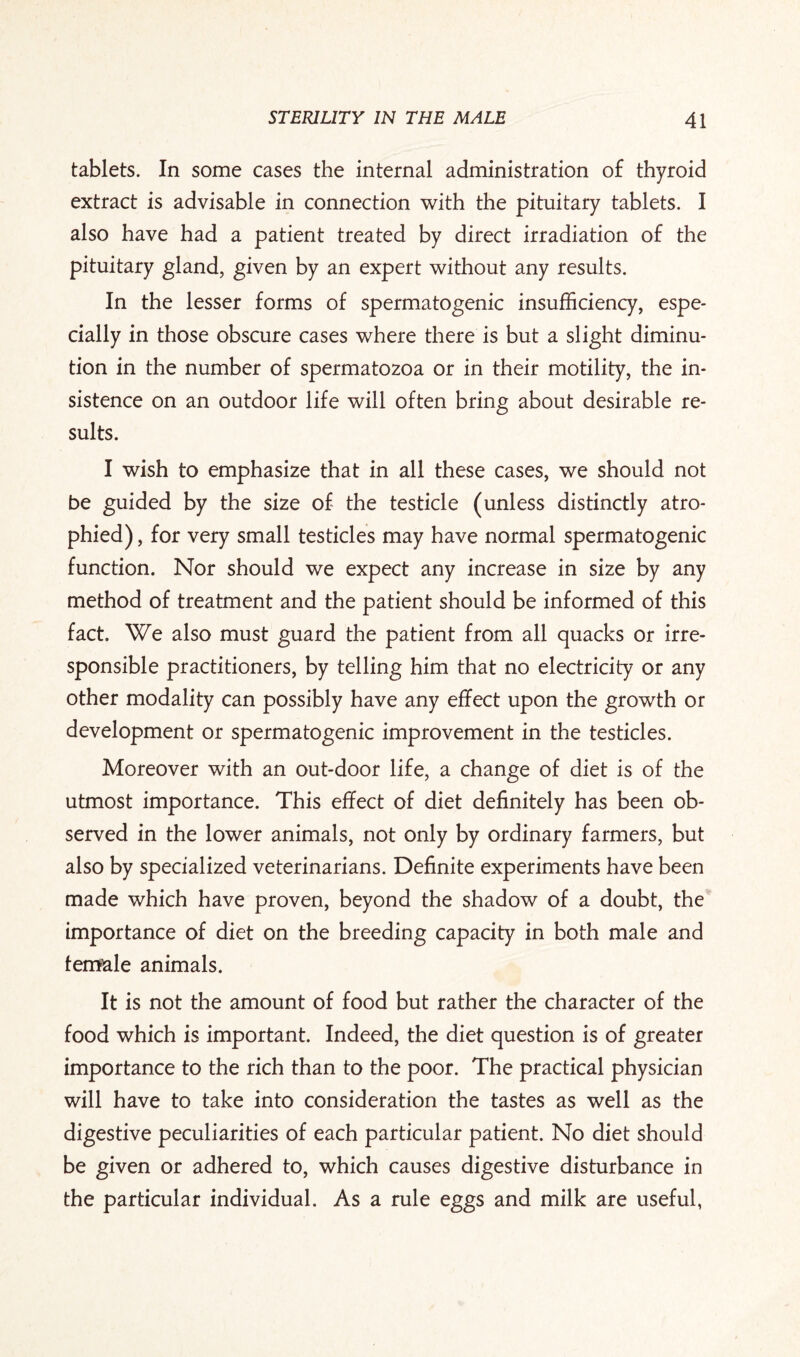 tablets. In some cases the internal administration of thyroid extract is advisable in connection with the pituitary tablets. I also have had a patient treated by direct irradiation of the pituitary gland, given by an expert without any results. In the lesser forms of spermatogenic insufficiency, espe¬ cially in those obscure cases where there is but a slight diminu¬ tion in the number of spermatozoa or in their motility, the in¬ sistence on an outdoor life will often bring about desirable re¬ sults. I wish to emphasize that in all these cases, we should not be guided by the size of the testicle (unless distinctly atro¬ phied), for very small testicles may have normal spermatogenic function. Nor should we expect any increase in size by any method of treatment and the patient should be informed of this fact. We also must guard the patient from all quacks or irre¬ sponsible practitioners, by telling him that no electricity or any other modality can possibly have any effect upon the growth or development or spermatogenic improvement in the testicles. Moreover with an out-door life, a change of diet is of the utmost importance. This effect of diet definitely has been ob¬ served in the lower animals, not only by ordinary farmers, but also by specialized veterinarians. Definite experiments have been made which have proven, beyond the shadow of a doubt, the importance of diet on the breeding capacity in both male and fem&le animals. It is not the amount of food but rather the character of the food which is important. Indeed, the diet question is of greater importance to the rich than to the poor. The practical physician will have to take into consideration the tastes as well as the digestive peculiarities of each particular patient. No diet should be given or adhered to, which causes digestive disturbance in the particular individual. As a rule eggs and milk are useful,