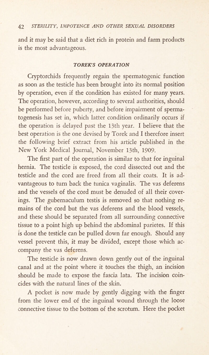 and it may be said that a diet rich in protein and farm products is the most advantageous. TOREK’S OPERATION Cryptorchids frequently regain the spermatogenic function as soon as the testicle has been brought into its normal position by operation, even if the condition has existed for many years. The operation, however, according to several authorities, should be performed before puberty, and before impairment of sperma¬ togenesis has set in, which latter condition ordinarily occurs if the operation is delayed past the 13th year. I believe that the best operation is the one devised by Torek and I therefore insert the following brief extract from his article published in the New York Medical Journal, November 13th, 1909. The first part of the operation is similar to that for inguinal hernia. The testicle is exposed, the cord dissected out and the testicle and the cord are freed from all their coats. It is ad¬ vantageous to turn back the tunica vaginalis. The vas deferens and the vessels of the cord must be denuded of all their cover¬ ings. The gubernaculum testis is removed so that nothing re¬ mains of the cord but the vas deferens and the blood vessels, and these should be separated from all surrounding connective tissue to a point high up behind the abdominal parietes. If this is done the testicle can be pulled down far enough. Should any vessel prevent this, it may be divided, except those which ac¬ company the vas deferens. The testicle is now drawn down gently out of the inguinal canal and at the point where it touches the thigh, an incision should be made to expose the fascia lata. The incision coin¬ cides with the natural lines of the skin. A pocket is now made by gently digging with the finger from the lower end of the inguinal wound through the loose connective tissue to the bottom of the scrotum. Here the pocket