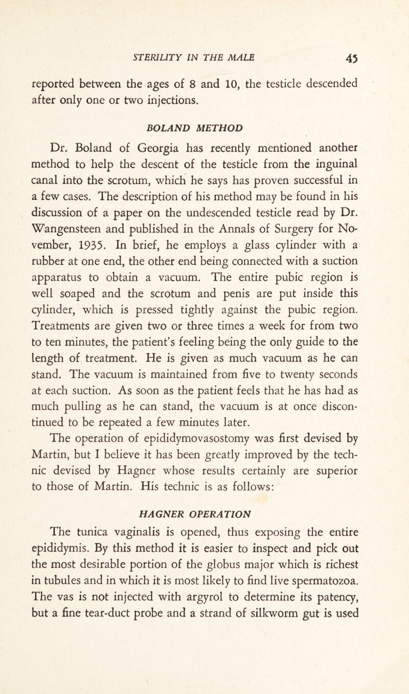 reported between the ages of 8 and 10, the testicle descended after only one or two injections. BOLAND METHOD Dr. Boland of Georgia has recently mentioned another method to help the descent of the testicle from the inguinal canal into the scrotum, which he says has proven successful in a few cases. The description of his method may be found in his discussion of a paper on the undescended testicle read by Dr. Wangensteen and published in the Annals of Surgery for No¬ vember, 1935. In brief, he employs a glass cylinder with a rubber at one end, the other end being connected with a suction apparatus to obtain a vacuum. The entire pubic region is well soaped and the scrotum and penis are put inside this cylinder, which is pressed tightly against the pubic region. Treatments are given two or three times a week for from two to ten minutes, the patient’s feeling being the only guide to the length of treatment. He is given as much vacuum as he can stand. The vacuum is maintained from five to twenty seconds at each suction. As soon as the patient feels that he has had as much pulling as he can stand, the vacuum is at once discon¬ tinued to be repeated a few minutes later. The operation of epididymovasostomy was first devised by Martin, but I believe it has been greatly improved by the tech¬ nic devised by Hagner whose results certainly are superior to those of Martin. His technic is as follows: HAGNER OPERATION The tunica vaginalis is opened, thus exposing the entire epididymis. By this method it is easier to inspect and pick out the most desirable portion of the globus major which is richest in tubules and in which it is most likely to find live spermatozoa. The vas is not injected with argyrol to determine its patency, but a fine tear-duct probe and a strand of silkworm gut is used
