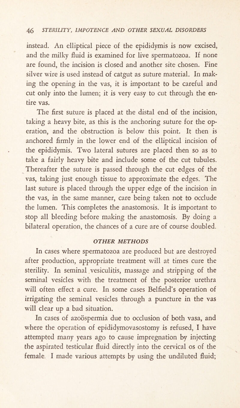 instead. An elliptical piece of the epididymis is now excised, and the milky fluid is examined for live spermatozoa. If none are found, the incision is closed and another site chosen. Fine silver wire is used instead of catgut as suture material. In mak¬ ing the opening in the vas, it is important to be careful and cut only into the lumen; it is very easy to cut through the en¬ tire vas. The first suture is placed at the distal end of the incision, taking a heavy bite, as this is the anchoring suture for the op¬ eration, and the obstruction is below this point. It then is anchored firmly in the lower end of the elliptical incision of the epididymis. Two lateral sutures are placed then so as to take a fairly heavy bite and include some of the cut tubules. Thereafter the suture is passed through the cut edges of the vas, taking just enough tissue to approximate the edges. The last suture is placed through the upper edge of the incision in the vas, in the same manner, care being taken not to occlude the lumen. This completes the anastomosis. It is important to stop all bleeding before making the anastomosis. By doing a bilateral operation, the chances of a cure are of course doubled. OTHER METHODS In cases where spermatozoa are produced but are destroyed after production, appropriate treatment will at times cure the sterility. In seminal vesiculitis, massage and stripping of the seminal vesicles with the treatment of the posterior urethra will often effect a cure. In some cases Beifield’s operation of irrigating the seminal vesicles through a puncture in the vas will clear up a bad situation. In cases of azoospermia due to occlusion of both vasa, and where the operation of epididymovasostomy is refused, I have attempted many years ago to cause impregnation by injecting the aspirated testicular fluid directly into the cervical os of the female. I made various attempts by using the undiluted fluid;