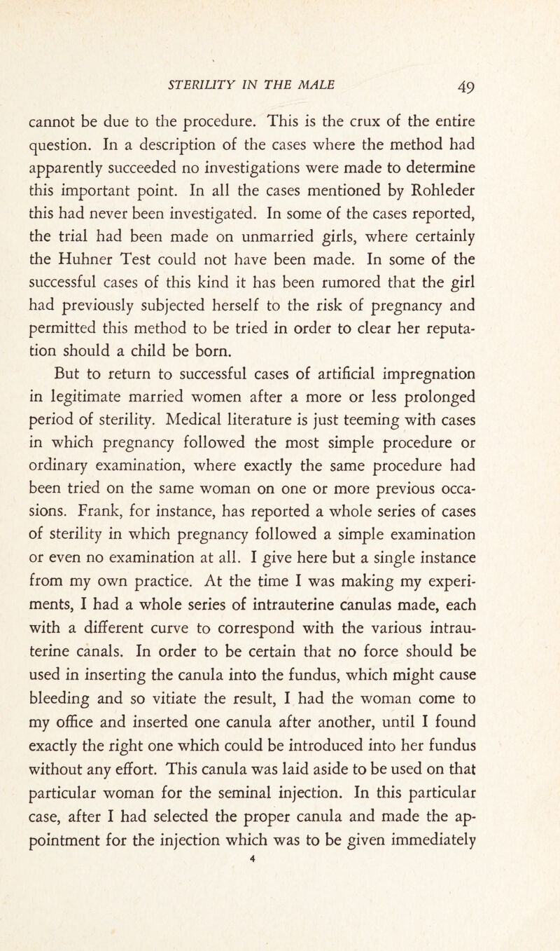 cannot be due to the procedure. This is the crux of the entire question. In a description of the cases where the method had apparently succeeded no investigations were made to determine this important point. In all the cases mentioned by Rohleder this had never been investigated. In some of the cases reported, the trial had been made on unmarried girls, where certainly the Huhner Test could not have been made. In some of the successful cases of this kind it has been rumored that the girl had previously subjected herself to the risk of pregnancy and permitted this method to be tried in order to clear her reputa¬ tion should a child be born. But to return to successful cases of artificial impregnation in legitimate married women after a more or less prolonged period of sterility. Medical literature is just teeming with cases in which pregnancy followed the most simple procedure or ordinary examination, where exactly the same procedure had been tried on the same woman on one or more previous occa¬ sions. Frank, for instance, has reported a whole series of cases of sterility in which pregnancy followed a simple examination or even no examination at all. I give here but a single instance from my own practice. At the time I was making my experi¬ ments, I had a whole series of intrauterine canulas made, each with a different curve to correspond with the various intrau¬ terine canals. In order to be certain that no force should be used in inserting the canula into the fundus, which might cause bleeding and so vitiate the result, I had the woman come to my office and inserted one canula after another, until I found exactly the right one which could be introduced into her fundus without any effort. This canula was laid aside to be used on that particular woman for the seminal injection. In this particular case, after I had selected the proper canula and made the ap¬ pointment for the injection which was to be given immediately