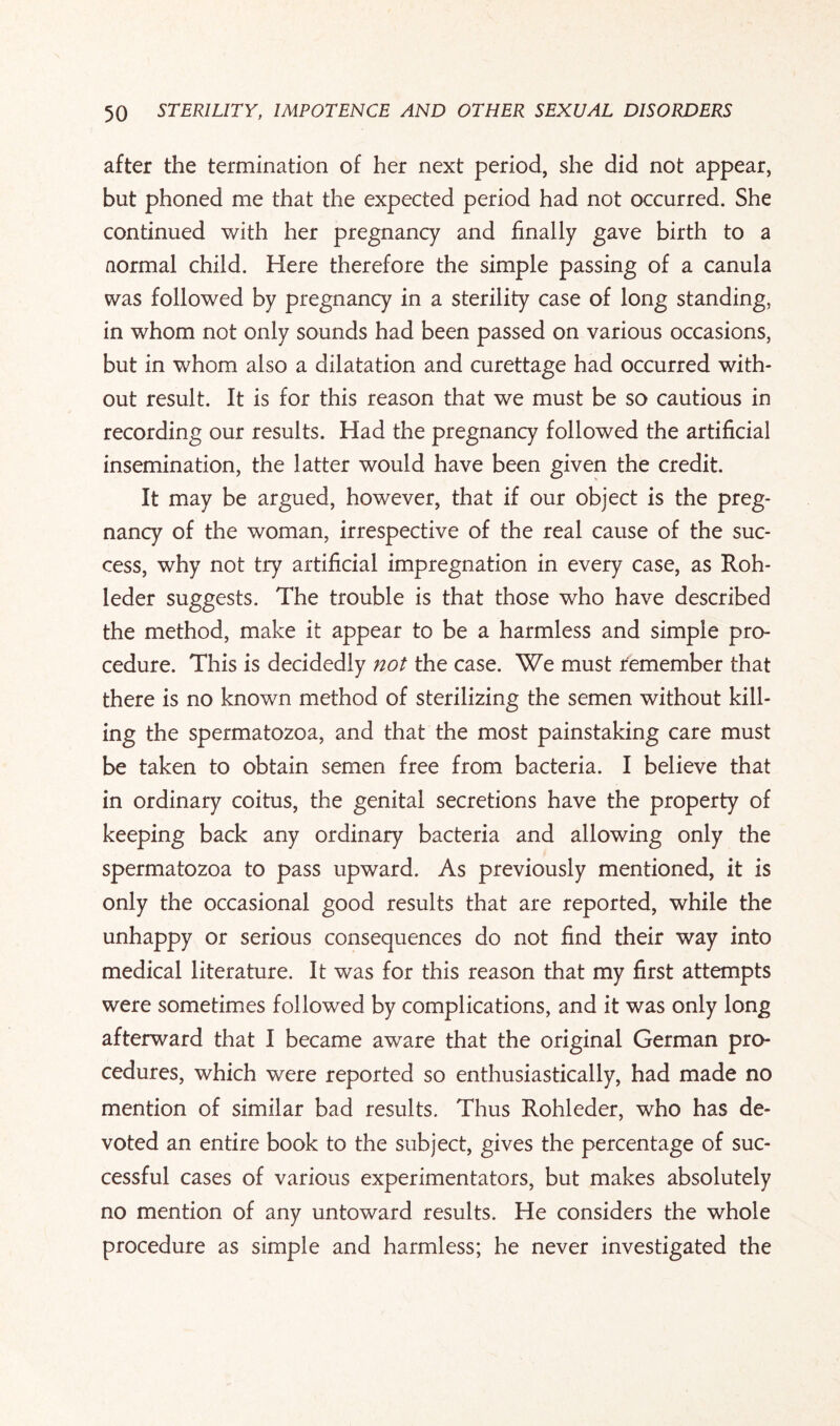 after the termination of her next period, she did not appear, but phoned me that the expected period had not occurred. She continued with her pregnancy and finally gave birth to a normal child. Here therefore the simple passing of a canula was followed by pregnancy in a sterility case of long standing, in whom not only sounds had been passed on various occasions, but in whom also a dilatation and curettage had occurred with¬ out result. It is for this reason that we must be so cautious in recording our results. Had the pregnancy followed the artificial insemination, the latter would have been given the credit. It may be argued, however, that if our object is the preg¬ nancy of the woman, irrespective of the real cause of the suc¬ cess, why not try artificial impregnation in every case, as Roh- leder suggests. The trouble is that those who have described the method, make it appear to be a harmless and simple pro¬ cedure. This is decidedly not the case. We must remember that there is no known method of sterilizing the semen without kill¬ ing the spermatozoa, and that the most painstaking care must be taken to obtain semen free from bacteria. I believe that in ordinary coitus, the genital secretions have the property of keeping back any ordinary bacteria and allowing only the spermatozoa to pass upward. As previously mentioned, it is only the occasional good results that are reported, while the unhappy or serious consequences do not find their way into medical literature. It wras for this reason that my first attempts were sometimes followed by complications, and it was only long afterward that I became aware that the original German pro¬ cedures, which were reported so enthusiastically, had made no mention of similar bad results. Thus Rohleder, who has de¬ voted an entire book to the subject, gives the percentage of suc¬ cessful cases of various experimentators, but makes absolutely no mention of any untoward results. He considers the whole procedure as simple and harmless; he never investigated the