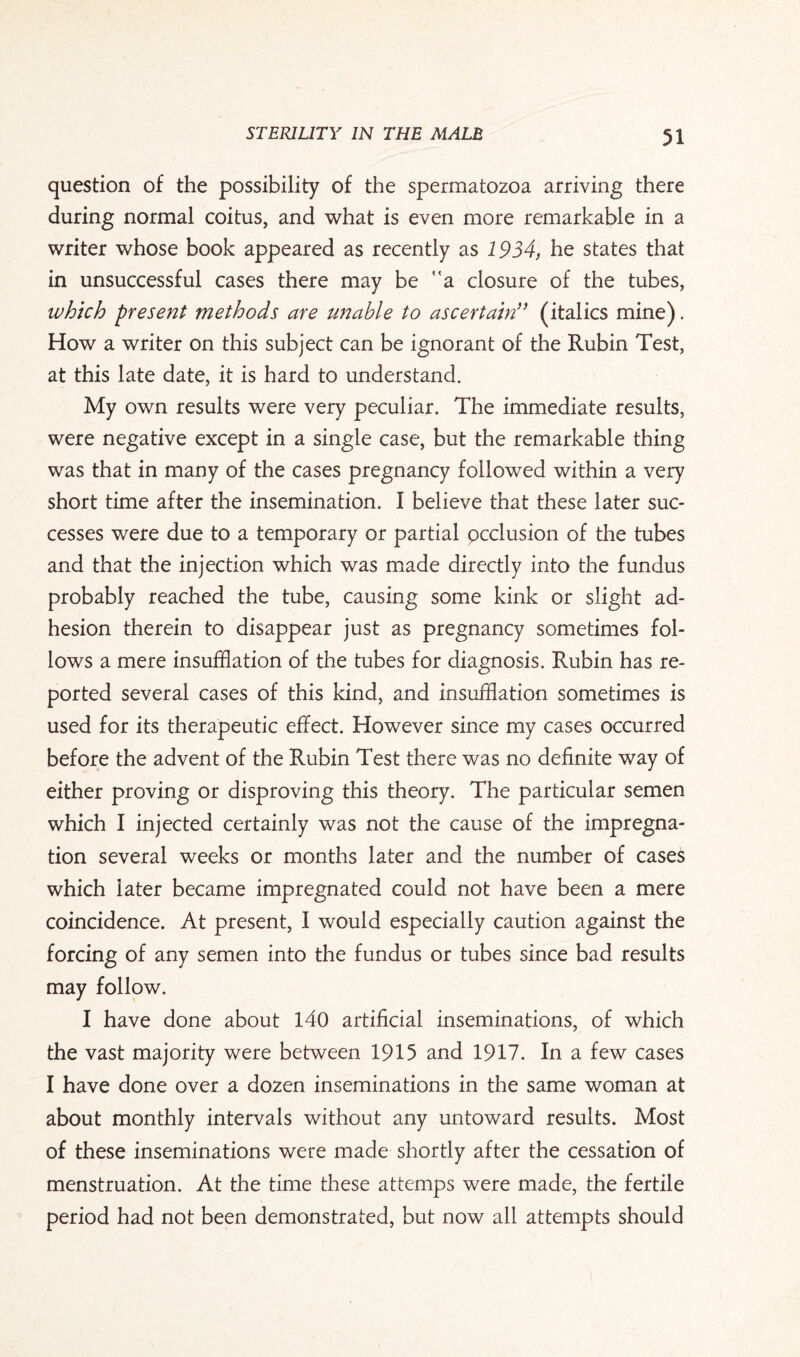 question of the possibility of the spermatozoa arriving there during normal coitus, and what is even more remarkable in a writer whose book appeared as recently as 1934, he states that in unsuccessful cases there may be a closure of the tubes, which present methods are unable to ascertain (italics mine). How a writer on this subject can be ignorant of the Rubin Test, at this late date, it is hard to understand. My own results were very peculiar. The immediate results, were negative except in a single case, but the remarkable thing was that in many of the cases pregnancy followed within a very short time after the insemination. I believe that these later suc¬ cesses were due to a temporary or partial occlusion of the tubes and that the injection which was made directly into the fundus probably reached the tube, causing some kink or slight ad¬ hesion therein to disappear just as pregnancy sometimes fol¬ lows a mere insufflation of the tubes for diagnosis. Rubin has re¬ ported several cases of this kind, and insufflation sometimes is used for its therapeutic effect. However since my cases occurred before the advent of the Rubin Test there was no definite way of either proving or disproving this theory. The particular semen which I injected certainly was not the cause of the impregna¬ tion several weeks or months later and the number of cases which later became impregnated could not have been a mere coincidence. At present, I would especially caution against the forcing of any semen into the fundus or tubes since bad results may follow. I have done about 140 artificial inseminations, of which the vast majority were between 1915 and 1917. In a few cases I have done over a dozen inseminations in the same woman at about monthly intervals without any untoward results. Most of these inseminations were made shortly after the cessation of menstruation. At the time these attemps were made, the fertile period had not been demonstrated, but now all attempts should