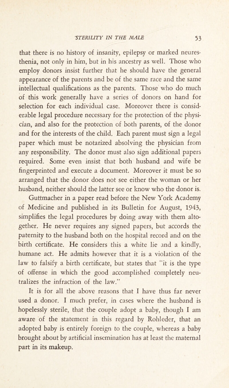 that there is no history of insanity, epilepsy or marked neures- thenia, not only in him, but in his ancestry as well. Those who employ donors insist further that he should have the general appearance of the parents and be of the same race and the same intellectual qualifications as the parents. Those who do much of this work generally have a series of donors on hand for selection for each individual case. Moreover there is consid¬ erable legal procedure necessary for the protection of the physi¬ cian, and also for the protection of both parents, of the donor and for the interests of the child. Each parent must sign a legal paper which must be notarized absolving the physician from any responsibility. The donor must also sign additional papers required. Some even insist that both husband and wife be fingerprinted and execute a document. Moreover it must be so arranged that the donor does not see either the woman or her husband, neither should the latter see or know who the donor is. Guttmacher in a paper read before the New York Academy of Medicine and published in its Bulletin for August, 1943, simplifies the legal procedures by doing away with them alto¬ gether. He never requires any signed papers, but accords the paternity to the husband both on the hospital record and on the birth certificate. He considers this a white lie and a kindly, humane act. He admits however that it is a violation of the law to falsify a birth certificate, but states that it is the type of offense in which the good accomplished completely neu¬ tralizes the infraction of the law. It is for all the above reasons that I have thus far never used a donor. I much prefer, in cases where the husband is hopelessly sterile, that the couple adopt a baby, though I am aware of the statement in this regard by Rohleder, that an adopted baby is entirely foreign to the couple, whereas a baby brought about by artificial insemination has at least the maternal part in its makeup.