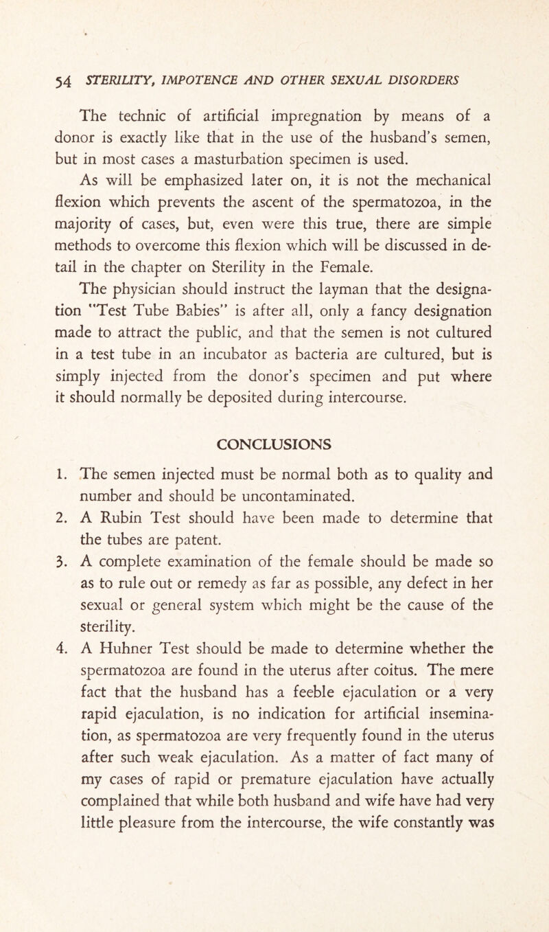 The technic of artificial impregnation by means of a donor is exactly like that in the use of the husband’s semen, but in most cases a masturbation specimen is used. As will be emphasized later on, it is not the mechanical flexion which prevents the ascent of the spermatozoa, in the majority of cases, but, even were this true, there are simple methods to overcome this flexion which will be discussed in de¬ tail in the chapter on Sterility in the Female. The physician should instruct the layman that the designa¬ tion Test Tube Babies is after all, only a fancy designation made to attract the public, and that the semen is not cultured in a test tube in an incubator as bacteria are cultured, but is simply injected from the donor’s specimen and put where it should normally be deposited during intercourse. CONCLUSIONS 1. The semen injected must be normal both as to quality and number and should be uncontaminated. 2. A Rubin Test should have been made to determine that the tubes are patent. 3. A complete examination of the female should be made so as to rule out or remedy as far as possible, any defect in her sexual or general system which might be the cause of the sterility. 4. A Huhner Test should be made to determine whether the spermatozoa are found in the uterus after coitus. The mere fact that the husband has a feeble ejaculation or a very rapid ejaculation, is no indication for artificial insemina¬ tion, as spermatozoa are very frequently found in the uterus after such weak ejaculation. As a matter of fact many of my cases of rapid or premature ejaculation have actually complained that while both husband and wife have had very little pleasure from the intercourse, the wife constantly was