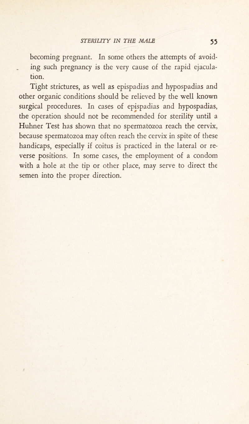 becoming pregnant. In some others the attempts of avoid¬ ing such pregnancy is the very cause of the rapid ejacula¬ tion. Tight strictures, as well as epispadias and hypospadias and other organic conditions should be relieved by the well known surgical procedures. In cases of epispadias and hypospadias, the operation should not be recommended for sterility until a Huhner Test has shown that no spermatozoa reach the cervix, because spermatozoa may often reach the cervix in spite of these handicaps, especially if coitus is practiced in the lateral or re¬ verse positions. In some cases, the employment of a condom with a hole at the tip or other place, may serve to direct the semen into the proper direction.