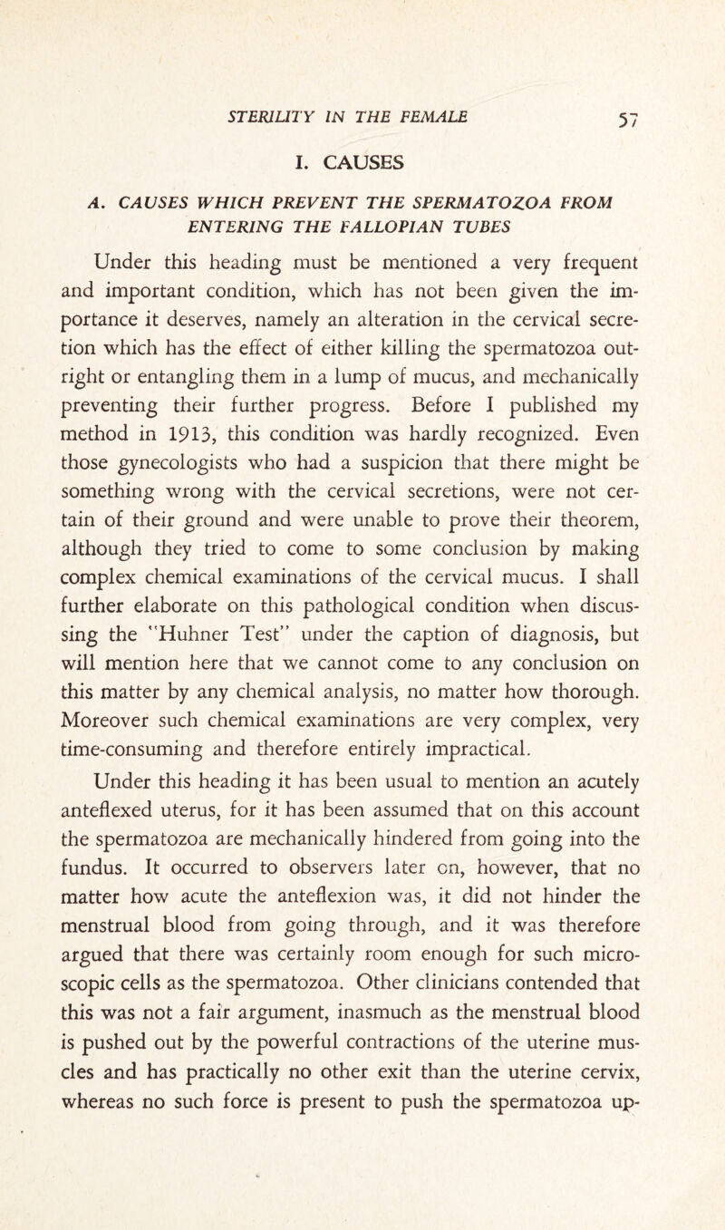 I. CAUSES A. CAUSES WHICH PREVENT THE SPERMATOZOA FROM ENTERING THE FALLOPIAN TUBES Under this heading must be mentioned a very frequent and important condition, which has not been given the im¬ portance it deserves, namely an alteration in the cervical secre¬ tion which has the effect of either killing the spermatozoa out¬ right or entangling them in a lump of mucus, and mechanically preventing their further progress. Before I published my method in 1913, this condition was hardly recognized. Even those gynecologists who had a suspicion that there might be something wrong with the cervical secretions, were not cer¬ tain of their ground and were unable to prove their theorem, although they tried to come to some conclusion by making complex chemical examinations of the cervical mucus. I shall further elaborate on this pathological condition when discus¬ sing the Huhner Test” under the caption of diagnosis, but will mention here that we cannot come to any conclusion on this matter by any chemical analysis, no matter how thorough. Moreover such chemical examinations are very complex, very time-consuming and therefore entirely impractical. Under this heading it has been usual to mention an acutely anteflexed uterus, for it has been assumed that on this account the spermatozoa are mechanically hindered from going into the fundus. It occurred to observers later on, however, that no matter how acute the anteflexion was, it did not hinder the menstrual blood from going through, and it was therefore argued that there was certainly room enough for such micro¬ scopic cells as the spermatozoa. Other clinicians contended that this was not a fair argument, inasmuch as the menstrual blood is pushed out by the powerful contractions of the uterine mus¬ cles and has practically no other exit than the uterine cervix, whereas no such force is present to push the spermatozoa up-