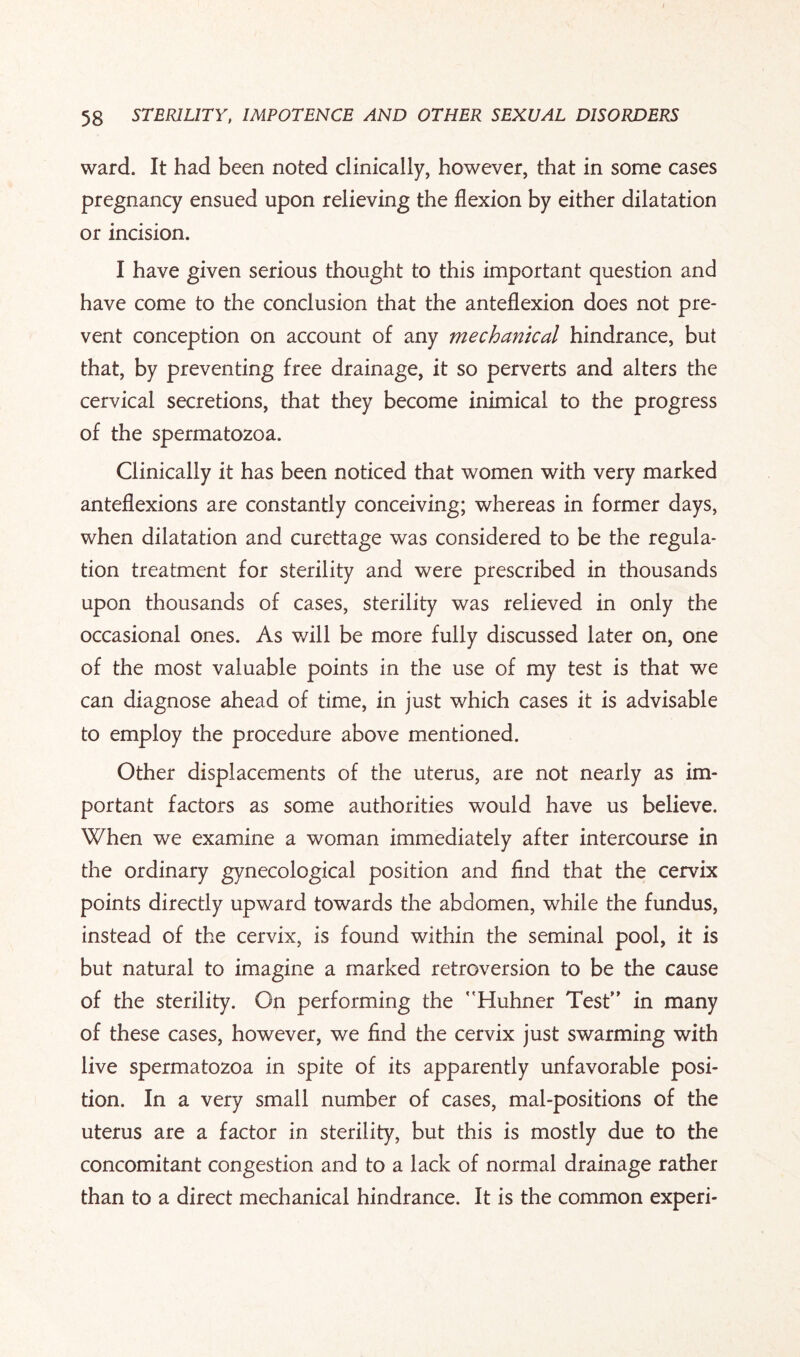 ward. It had been noted clinically, however, that in some cases pregnancy ensued upon relieving the flexion by either dilatation or incision. I have given serious thought to this important question and have come to the conclusion that the anteflexion does not pre¬ vent conception on account of any mechanical hindrance, but that, by preventing free drainage, it so perverts and alters the cervical secretions, that they become inimical to the progress of the spermatozoa. Clinically it has been noticed that women with very marked anteflexions are constantly conceiving; whereas in former days, when dilatation and curettage was considered to be the regula¬ tion treatment for sterility and were prescribed in thousands upon thousands of cases, sterility was relieved in only the occasional ones. As will be more fully discussed later on, one of the most valuable points in the use of my test is that we can diagnose ahead of time, in just which cases it is advisable to employ the procedure above mentioned. Other displacements of the uterus, are not nearly as im¬ portant factors as some authorities would have us believe. When we examine a woman immediately after intercourse in the ordinary gynecological position and find that the cervix points directly upward towards the abdomen, while the fundus, instead of the cervix, is found within the seminal pool, it is but natural to imagine a marked retroversion to be the cause of the sterility. On performing the Huhner Test” in many of these cases, however, we find the cervix just swarming with live spermatozoa in spite of its apparently unfavorable posi¬ tion. In a very small number of cases, mal-positions of the uterus are a factor in sterility, but this is mostly due to the concomitant congestion and to a lack of normal drainage rather than to a direct mechanical hindrance. It is the common experi-