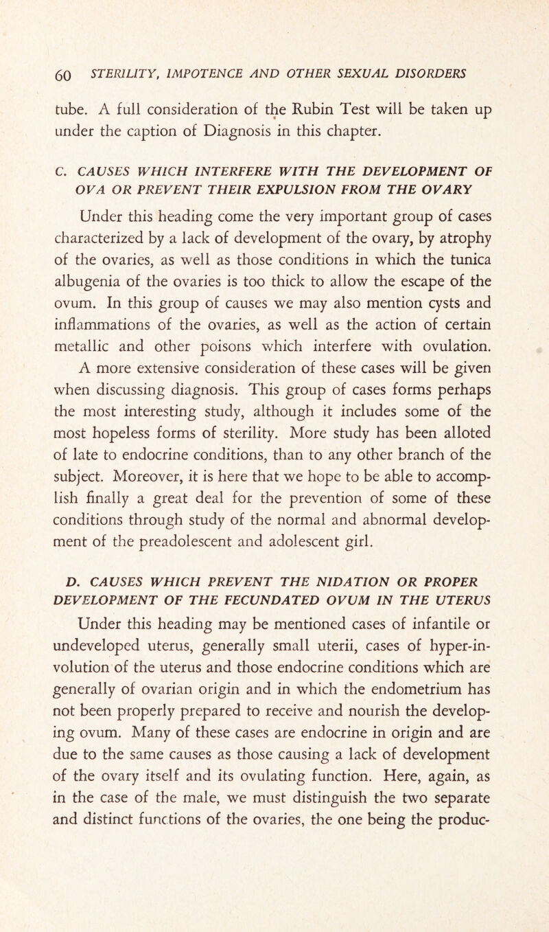 tube. A full consideration of the Rubin Test will be taken up under the caption of Diagnosis in this chapter. C. CAUSES WHICH INTERFERE WITH THE DEVELOPMENT OF OVA OR PREVENT THEIR EXPULSION FROM THE OVARY Under this heading come the very important group of cases characterized by a lack of development of the ovary, by atrophy of the ovaries, as well as those conditions in which the tunica albugenia of the ovaries is too thick to allow the escape of the ovum. In this group of causes we may also mention cysts and inflammations of the ovaries, as well as the action of certain metallic and other poisons which interfere with ovulation. A more extensive consideration of these cases will be given when discussing diagnosis. This group of cases forms perhaps the most interesting study, although it includes some of the most hopeless forms of sterility. More study has been alloted of late to endocrine conditions, than to any other branch of the subject. Moreover, it is here that we hope to be able to accomp¬ lish Anally a great deal for the prevention of some of these conditions through study of the normal and abnormal develop¬ ment of the preadolescent and adolescent girl. D. CAUSES WHIG FI PREVENT THE NIDATION OR PROPER DEVELOPMENT OF THE FECUNDATED OVUM IN THE UTERUS Under this heading may be mentioned cases of infantile or undeveloped uterus, generally small uterii, cases of hyper-in- volution of the uterus and those endocrine conditions which are generally of ovarian origin and in which the endometrium has not been properly prepared to receive and nourish the develop¬ ing ovum. Many of these cases are endocrine in origin and are due to the same causes as those causing a lack of development of the ovary itself and its ovulating function. Here, again, as in the case of the male, we must distinguish the two separate and distinct functions of the ovaries, the one being the produc-