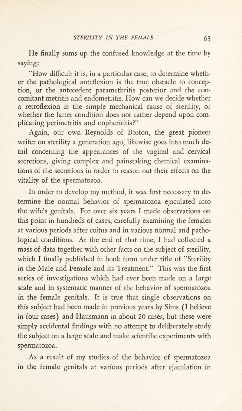 He finally sums up the confused knowledge at the time by saying: How difficult it is, in a particul ar case, to determine wheth¬ er the pathological anteflexion is the true obstacle to concep¬ tion, or the antecedent paramethritis posterior and the con¬ comitant metritis and endometritis. How can we decide whether a retroflexion is the simple mechanical cause of sterility, or whether the latter condition does not rather depend upon com¬ plicating perimetritis and oopherititis? Again, our own Reynolds of Boston, the great pioneer writer on sterility a generation ago, likewise goes into much de¬ tail concerning the appearances of the vaginal and cervical secretions, giving complex and painstaking chemical examina¬ tions of the secretions in order to reason out their effects on the vitality of the spermatozoa. In order to develop my method, it was first necessary to de¬ termine the normal behavior of spermatozoa ejaculated into the wife’s genitals. For over six years I made observations on this point in hundreds of cases, carefully examining the females at various periods after coitus and in various normal and patho¬ logical conditions. At the end of that time, I had collected a mass of data together with other facts on the subject of sterility, which I finally published in book form under title of Sterility in the Male and Female and its Treatment. This was the first series of investigations which had ever been made on a large scale and in systematic manner of the behavior of spermatozoa in the female genitals. It is true that single observations on this subject had been made in previous years by Sims (I believe in four cases) and Hausmann in about 20 cases, but these were simply accidental findings with no attempt to deliberately study the subject on a large scale and make scientific experiments with spermatozoa. As a result of my studies of the behavior of spermatozoa in the female genitals at various periods after ejaculation in