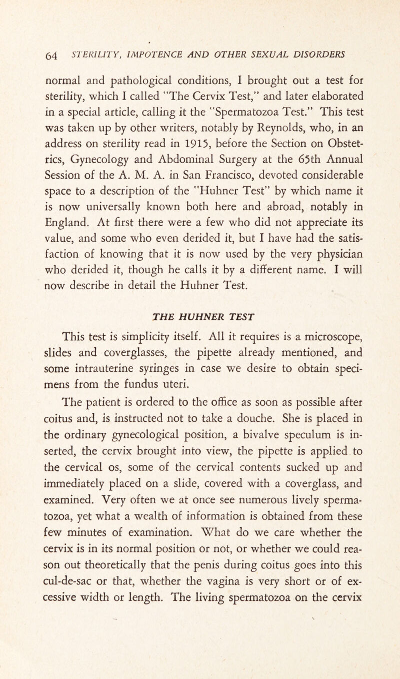 normal and pathological conditions, I brought out a test for sterility, which I called The Cervix Test,” and later elaborated in a special article, calling it the Spermatozoa Test.” This test was taken up by other writers, notably by Reynolds, who, in an address on sterility read in 1915, before the Section on Obstet¬ rics, Gynecology and Abdominal Surgery at the 65th Annual Session of the A. M. A. in San Francisco, devoted considerable space to a description of the Huhner Test” by which name it is now universally known both here and abroad, notably in England. At first there were a few who did not appreciate its value, and some who even derided it, but I have had the satis¬ faction of knowing that it is now used by the very physician who derided it, though he calls it by a different name. I will now describe in detail the Huhner Test. THE HUHNER TEST This test is simplicity itself. All it requires is a microscope, slides and coverglasses, the pipette already mentioned, and some intrauterine syringes in case we desire to obtain speci¬ mens from the fundus uteri. The patient is ordered to the office as soon as possible after coitus and, is instructed not to take a douche. She is placed in the ordinary gynecological position, a bivalve speculum is in¬ serted, the cervix brought into view, the pipette is applied to the cervical os, some of the cervical contents sucked up and immediately placed on a slide, covered with a coverglass, and examined. Very often we at once see numerous lively sperma¬ tozoa, yet what a wealth of information is obtained from these few minutes of examination. What do we care whether the cervix is in its normal position or not, or whether we could rea¬ son out theoretically that the penis during coitus goes into this cul-de-sac or that, whether the vagina is very short or of ex¬ cessive width or length. The living spermatozoa on the cervix