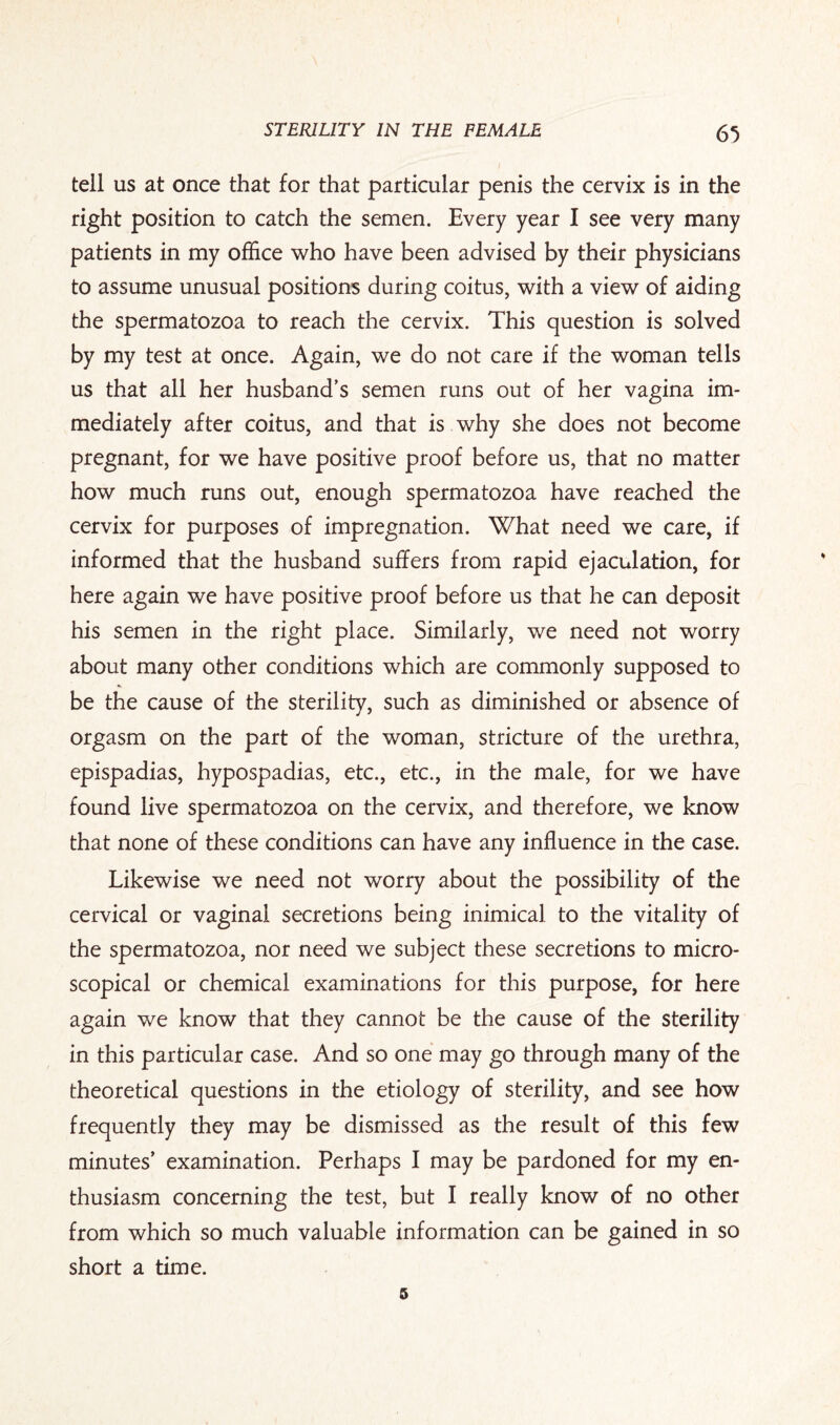 tell us at once that for that particular penis the cervix is in the right position to catch the semen. Every year I see very many patients in my office who have been advised by their physicians to assume unusual positions during coitus, with a view of aiding the spermatozoa to reach the cervix. This question is solved by my test at once. Again, we do not care if the woman tells us that all her husband’s semen runs out of her vagina im¬ mediately after coitus, and that is why she does not become pregnant, for we have positive proof before us, that no matter how much runs out, enough spermatozoa have reached the cervix for purposes of impregnation. What need we care, if informed that the husband suffers from rapid ejaculation, for here again we have positive proof before us that he can deposit his semen in the right place. Similarly, we need not worry about many other conditions which are commonly supposed to be the cause of the sterility, such as diminished or absence of orgasm on the part of the woman, stricture of the urethra, epispadias, hypospadias, etc., etc., in the male, for we have found live spermatozoa on the cervix, and therefore, we know that none of these conditions can have any influence in the case. Likewise we need not worry about the possibility of the cervical or vaginal secretions being inimical to the vitality of the spermatozoa, nor need we subject these secretions to micro¬ scopical or chemical examinations for this purpose, for here again we know that they cannot be the cause of the sterility in this particular case. And so one may go through many of the theoretical questions in the etiology of sterility, and see how frequently they may be dismissed as the result of this few minutes’ examination. Perhaps I may be pardoned for my en¬ thusiasm concerning the test, but I really know of no other from which so much valuable information can be gained in so short a time. 5