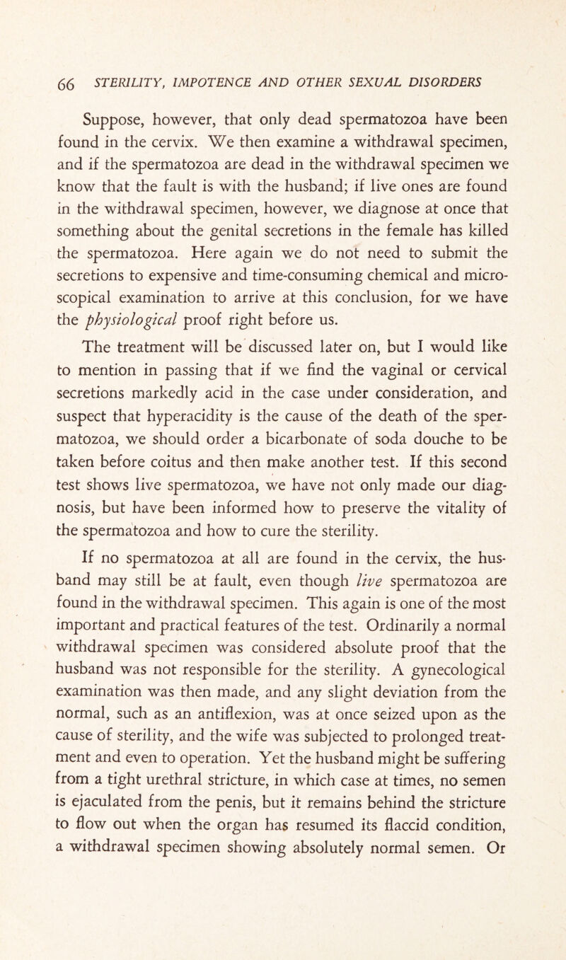 Suppose, however, that only dead spermatozoa have been found in the cervix. We then examine a withdrawal specimen, and if the spermatozoa are dead in the withdrawal specimen we know that the fault is with the husband; if live ones are found in the withdrawal specimen, however, we diagnose at once that something about the genital secretions in the female has killed the spermatozoa. Here again we do not need to submit the secretions to expensive and time-consuming chemical and micro¬ scopical examination to arrive at this conclusion, for we have the physiological proof right before us. The treatment will be discussed later on, but I would like to mention in passing that if we find the vaginal or cervical secretions markedly acid in the case under consideration, and suspect that hyperacidity is the cause of the death of the sper¬ matozoa, we should order a bicarbonate of soda douche to be taken before coitus and then make another test. If this second test shows live spermatozoa, we have not only made our diag¬ nosis, but have been informed how to preserve the vitality of the spermatozoa and how to cure the sterility. If no spermatozoa at all are found in the cervix, the hus¬ band may still be at fault, even though live spermatozoa are found in the withdrawal specimen. This again is one of the most important and practical features of the test. Ordinarily a normal withdrawal specimen was considered absolute proof that the husband was not responsible for the sterility. A gynecological examination was then made, and any slight deviation from the normal, such as an antiflexion, was at once seized upon as the cause of sterility, and the wife was subjected to prolonged treat¬ ment and even to operation. Yet the husband might be suffering from a tight urethral stricture, in which case at times, no semen is ejaculated from the penis, but it remains behind the stricture to flow out when the organ has resumed its flaccid condition, a withdrawal specimen showing absolutely normal semen. Or