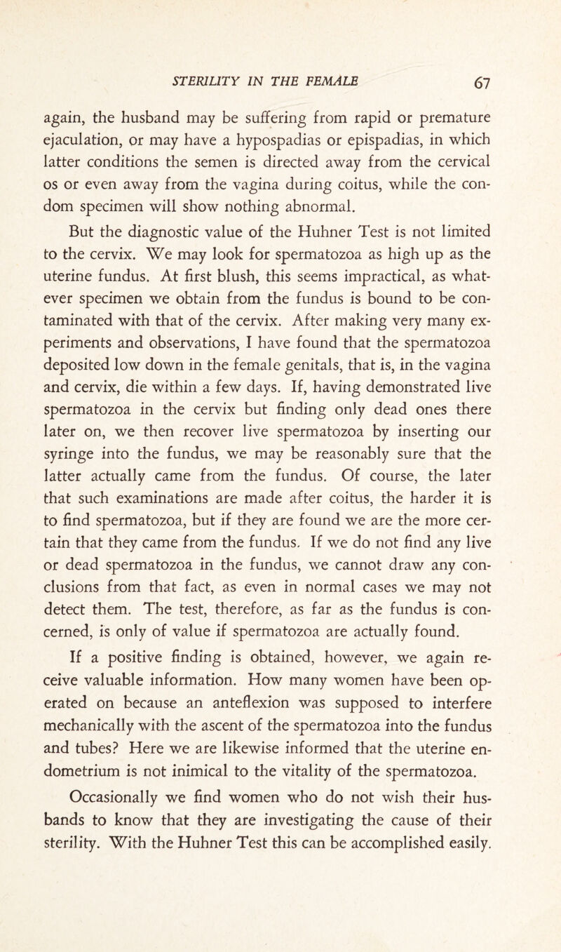 again, the husband may be suffering from rapid or premature ejaculation, or may have a hypospadias or epispadias, in which latter conditions the semen is directed away from the cervical os or even away from the vagina during coitus, while the con¬ dom specimen will show nothing abnormal. But the diagnostic value of the Huhner Test is not limited to the cervix. We may look for spermatozoa as high up as the uterine fundus. At first blush, this seems impractical, as what¬ ever specimen we obtain from the fundus is bound to be con¬ taminated with that of the cervix. After making very many ex¬ periments and observations, I have found that the spermatozoa deposited low down in the female genitals, that is, in the vagina and cervix, die within a few days. If, having demonstrated live spermatozoa in the cervix but finding only dead ones there later on, we then recover live spermatozoa by inserting our syringe into the fundus, we may be reasonably sure that the latter actually came from the fundus. Of course, the later that such examinations are made after coitus, the harder it is to find spermatozoa, but if they are found we are the more cer¬ tain that they came from the fundus. If we do not find any live or dead spermatozoa in the fundus, we cannot draw any con¬ clusions from that fact, as even in normal cases we may not detect them. The test, therefore, as far as the fundus is con¬ cerned, is only of value if spermatozoa are actually found. If a positive finding is obtained, however, we again re¬ ceive valuable information. How many women have been op¬ erated on because an anteflexion was supposed to interfere mechanically with the ascent of the spermatozoa into the fundus and tubes? Here we are likewise informed that the uterine en¬ dometrium is not inimical to the vitality of the spermatozoa. Occasionally we find women who do not wish their hus¬ bands to know that they are investigating the cause of their sterility. With the Huhner Test this can be accomplished easily.