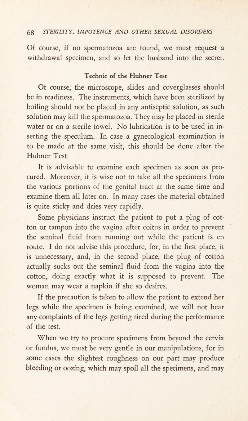 Of course, if no spermatozoa are found, we must request a withdrawal specimen, and so let the husband into the secret. Technic of the Huhner Test Ot course, the microscope, slides and coverglasses should be in readiness. The instruments, which have been sterilized by boiling should not be placed in any antiseptic solution, as such solution may kill the spermatozoa. They may be placed in sterile water or on a sterile towel. No lubrication is to be used in in¬ serting the speculum. In case a gynecological examination is to be made at the same visit, this should be done after the Huhner Test. It is advisable to examine each specimen as soon as pro¬ cured. Moreover, it is wise not to take all the specimens from the various portions of the genital tract at the same time and examine them all later on. In many cases the material obtained is quite sticky and dries very rapidly. Some physicians instruct the patient to put a plug of cot¬ ton or tampon into the vagina after coitus in order to prevent the seminal fluid from running out while the patient is en route. I do not advise this procedure, for, in the first place, it is unnecessary, and, in the second place, the plug of cotton actually sucks out the seminal fluid from the vagina into the cotton, doing exactly what it is supposed to prevent. The woman may wear a napkin if she so desires. If the precaution is taken to allow the patient to extend her legs while the specimen is being examined, we will not hear any complaints of the legs getting tired during the performance of the test. When we try to procure specimens from beyond the cervix or fundus, we must be very gentle in our manipulations, for in some cases the slightest roughness on our part may produce bleeding or oozing, which may spoil all the specimens, and may