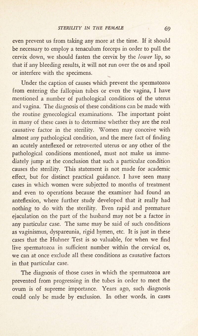 even prevent us from taking any more at the time. If it should be necessary to employ a tenaculum forceps in order to pull the cervix down, we should fasten the cervix by the lower lip, so that if any bleeding results, it will not run over the os and spoil or interfere with the specimens. Under the caption of causes which prevent the spermatozoa from entering the fallopian tubes or even the vagina, I have mentioned a number of pathological conditions of the uterus and vagina. The diagnosis of these conditions can be made with the routine gynecological examinations. The important point in many of these cases is to determine whether they are the real causative factor in the sterility. Women may conceive with almost any pathological condition, and the mere fact of finding an acutely anteflexed or retroverted uterus or any other of the pathological conditions mentioned, must not make us imme¬ diately jump at the conclusion that such a particular condition causes the sterility. This statement is not made for academic effect, but for distinct practical guidance. I have seen many cases in which women were subjected to months of treatment and even to operations because the examiner had found an anteflexion, where further study developed that it really had nothing to do with the sterility. Even rapid and premature ejaculation on the part of the husband may not be a factor in any particular case. The same may be said of such conditions as vaginismus, dyspareunia, rigid hymen, etc. It is just in these cases that the Huhner Test is so valuable, for when we find live spermatozoa in sufficient number within the cervical os, we can at once exclude all these conditions as causative factors in that particular case. / The diagnosis of those cases in which the spermatozoa are prevented from progressing in the tubes in order to meet the ovum is of supreme importance. Years ago, such diagnosis could only be made by exclusion. In other words, in cases
