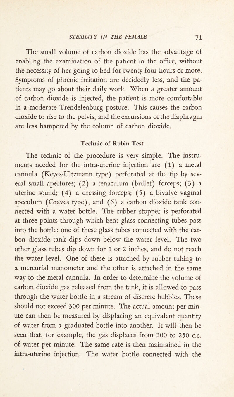 The small volume of carbon dioxide has the advantage of enabling the examination of the patient in the office, without the necessity of her going to bed for twenty-four hours or more. Symptoms of phrenic irritation are decidedly less, and the pa¬ tients may go about their daily work. When a greater amount of carbon dioxide is injected, the patient is more comfortable in a moderate Trendelenburg posture. This causes the carbon dioxide to rise to the pelvis, and the excursions of the diaphragm are less hampered by the column of carbon dioxide. Technic of Rubin Test The technic of the procedure is very simple. The instru¬ ments needed for the intra-uterine injection are (1) a metal cannula (Keyes-Ultzmann type) perforated at the tip by sev¬ eral small apertures; (2) a tenaculum (bullet) forceps; (3) a uterine sound; (4) a dressing forceps; (5) a bivalve vaginal speculum (Graves type), and (6) a carbon dioxide tank con¬ nected with a water bottle. The rubber stopper is perforated at three points through which bent glass connecting tubes pass into the bottle; one of these glass tubes connected with the car¬ bon dioxide tank dips down below the water level. The two other glass tubes dip down for 1 or 2 inches, and do not reach the water level. One of these is attached by rubber tubing to a mercurial manometer and the other is attached in the same way to the metal cannula. In order to determine the volume of carbon dioxide gas released from the tank, it is allowed to pass through the water bottle in a stream of discrete bubbles. These should not exceed 300 per minute. The actual amount per min¬ ute can then be measured by displacing an equivalent quantity of water from a graduated bottle into another. It will then be seen that, for example, the gas displaces from 200 to 250 c.c. of water per minute. The same rate is then maintained in the intra-uterine injection. The water bottle connected with the